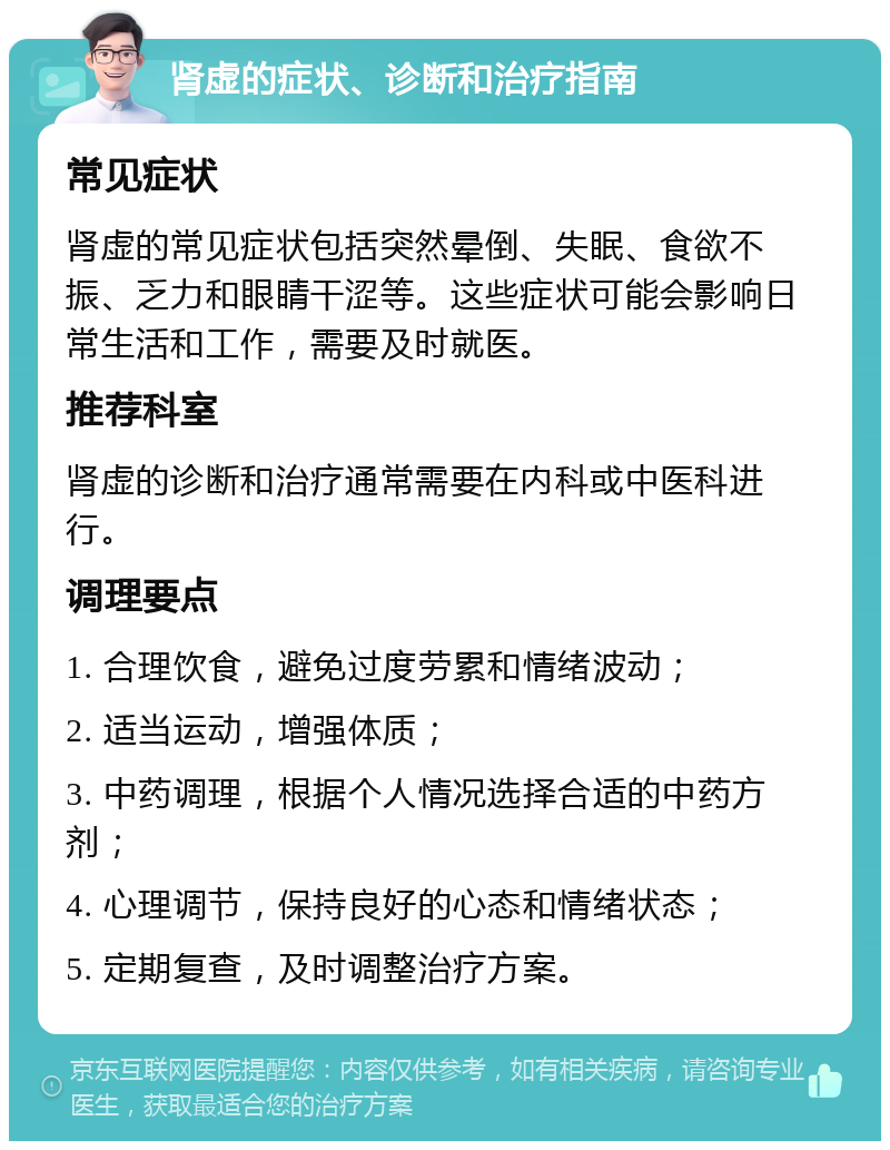 肾虚的症状、诊断和治疗指南 常见症状 肾虚的常见症状包括突然晕倒、失眠、食欲不振、乏力和眼睛干涩等。这些症状可能会影响日常生活和工作，需要及时就医。 推荐科室 肾虚的诊断和治疗通常需要在内科或中医科进行。 调理要点 1. 合理饮食，避免过度劳累和情绪波动； 2. 适当运动，增强体质； 3. 中药调理，根据个人情况选择合适的中药方剂； 4. 心理调节，保持良好的心态和情绪状态； 5. 定期复查，及时调整治疗方案。