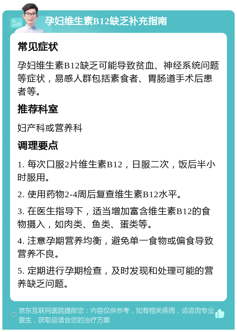 孕妇维生素B12缺乏补充指南 常见症状 孕妇维生素B12缺乏可能导致贫血、神经系统问题等症状，易感人群包括素食者、胃肠道手术后患者等。 推荐科室 妇产科或营养科 调理要点 1. 每次口服2片维生素B12，日服二次，饭后半小时服用。 2. 使用药物2-4周后复查维生素B12水平。 3. 在医生指导下，适当增加富含维生素B12的食物摄入，如肉类、鱼类、蛋类等。 4. 注意孕期营养均衡，避免单一食物或偏食导致营养不良。 5. 定期进行孕期检查，及时发现和处理可能的营养缺乏问题。