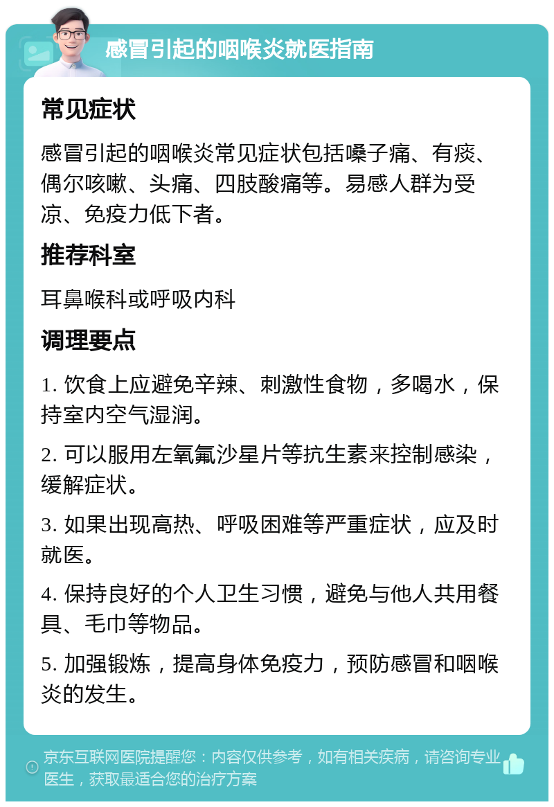 感冒引起的咽喉炎就医指南 常见症状 感冒引起的咽喉炎常见症状包括嗓子痛、有痰、偶尔咳嗽、头痛、四肢酸痛等。易感人群为受凉、免疫力低下者。 推荐科室 耳鼻喉科或呼吸内科 调理要点 1. 饮食上应避免辛辣、刺激性食物，多喝水，保持室内空气湿润。 2. 可以服用左氧氟沙星片等抗生素来控制感染，缓解症状。 3. 如果出现高热、呼吸困难等严重症状，应及时就医。 4. 保持良好的个人卫生习惯，避免与他人共用餐具、毛巾等物品。 5. 加强锻炼，提高身体免疫力，预防感冒和咽喉炎的发生。