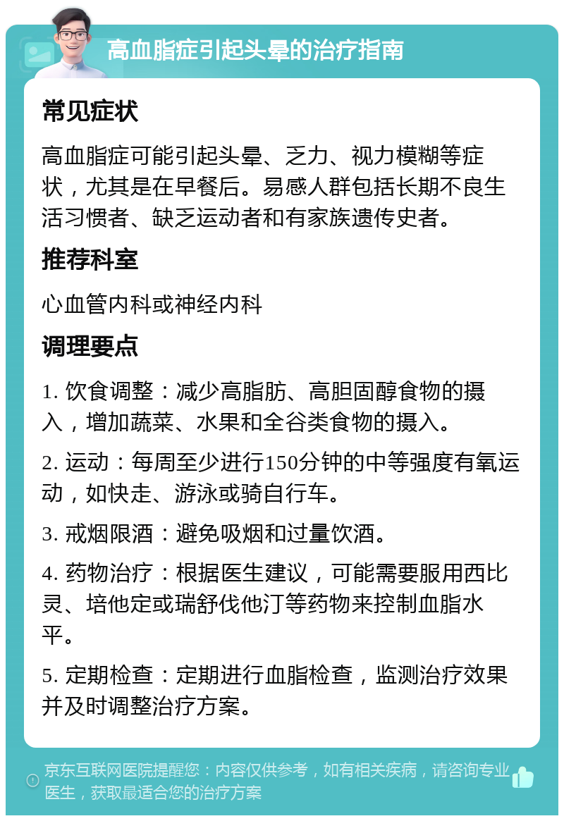 高血脂症引起头晕的治疗指南 常见症状 高血脂症可能引起头晕、乏力、视力模糊等症状，尤其是在早餐后。易感人群包括长期不良生活习惯者、缺乏运动者和有家族遗传史者。 推荐科室 心血管内科或神经内科 调理要点 1. 饮食调整：减少高脂肪、高胆固醇食物的摄入，增加蔬菜、水果和全谷类食物的摄入。 2. 运动：每周至少进行150分钟的中等强度有氧运动，如快走、游泳或骑自行车。 3. 戒烟限酒：避免吸烟和过量饮酒。 4. 药物治疗：根据医生建议，可能需要服用西比灵、培他定或瑞舒伐他汀等药物来控制血脂水平。 5. 定期检查：定期进行血脂检查，监测治疗效果并及时调整治疗方案。