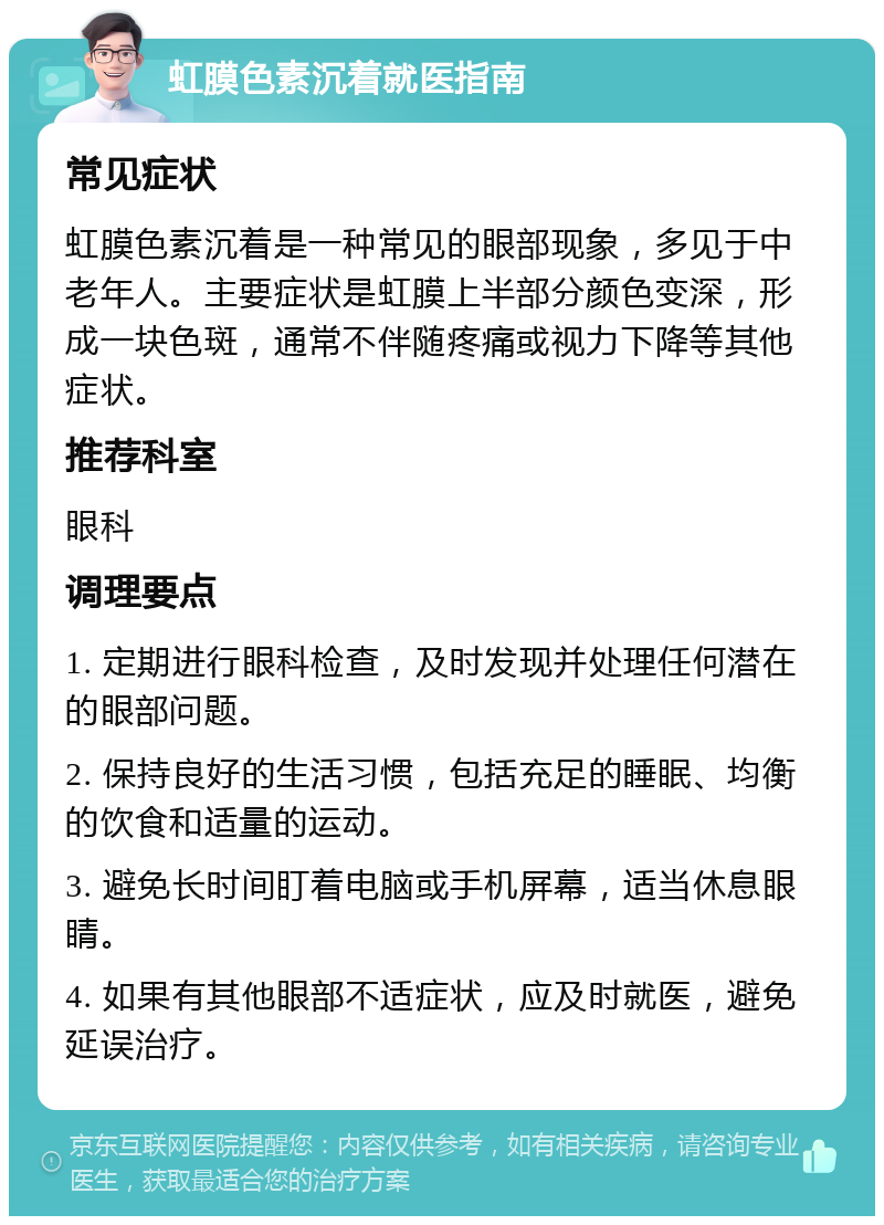 虹膜色素沉着就医指南 常见症状 虹膜色素沉着是一种常见的眼部现象，多见于中老年人。主要症状是虹膜上半部分颜色变深，形成一块色斑，通常不伴随疼痛或视力下降等其他症状。 推荐科室 眼科 调理要点 1. 定期进行眼科检查，及时发现并处理任何潜在的眼部问题。 2. 保持良好的生活习惯，包括充足的睡眠、均衡的饮食和适量的运动。 3. 避免长时间盯着电脑或手机屏幕，适当休息眼睛。 4. 如果有其他眼部不适症状，应及时就医，避免延误治疗。