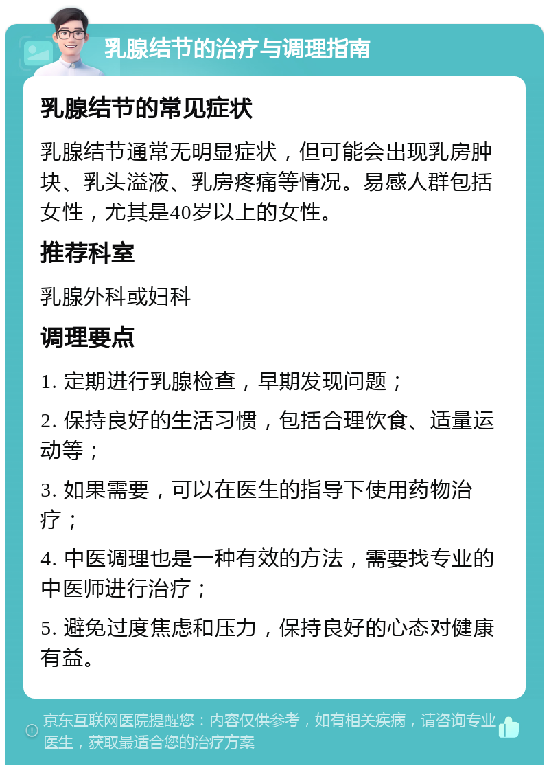 乳腺结节的治疗与调理指南 乳腺结节的常见症状 乳腺结节通常无明显症状，但可能会出现乳房肿块、乳头溢液、乳房疼痛等情况。易感人群包括女性，尤其是40岁以上的女性。 推荐科室 乳腺外科或妇科 调理要点 1. 定期进行乳腺检查，早期发现问题； 2. 保持良好的生活习惯，包括合理饮食、适量运动等； 3. 如果需要，可以在医生的指导下使用药物治疗； 4. 中医调理也是一种有效的方法，需要找专业的中医师进行治疗； 5. 避免过度焦虑和压力，保持良好的心态对健康有益。