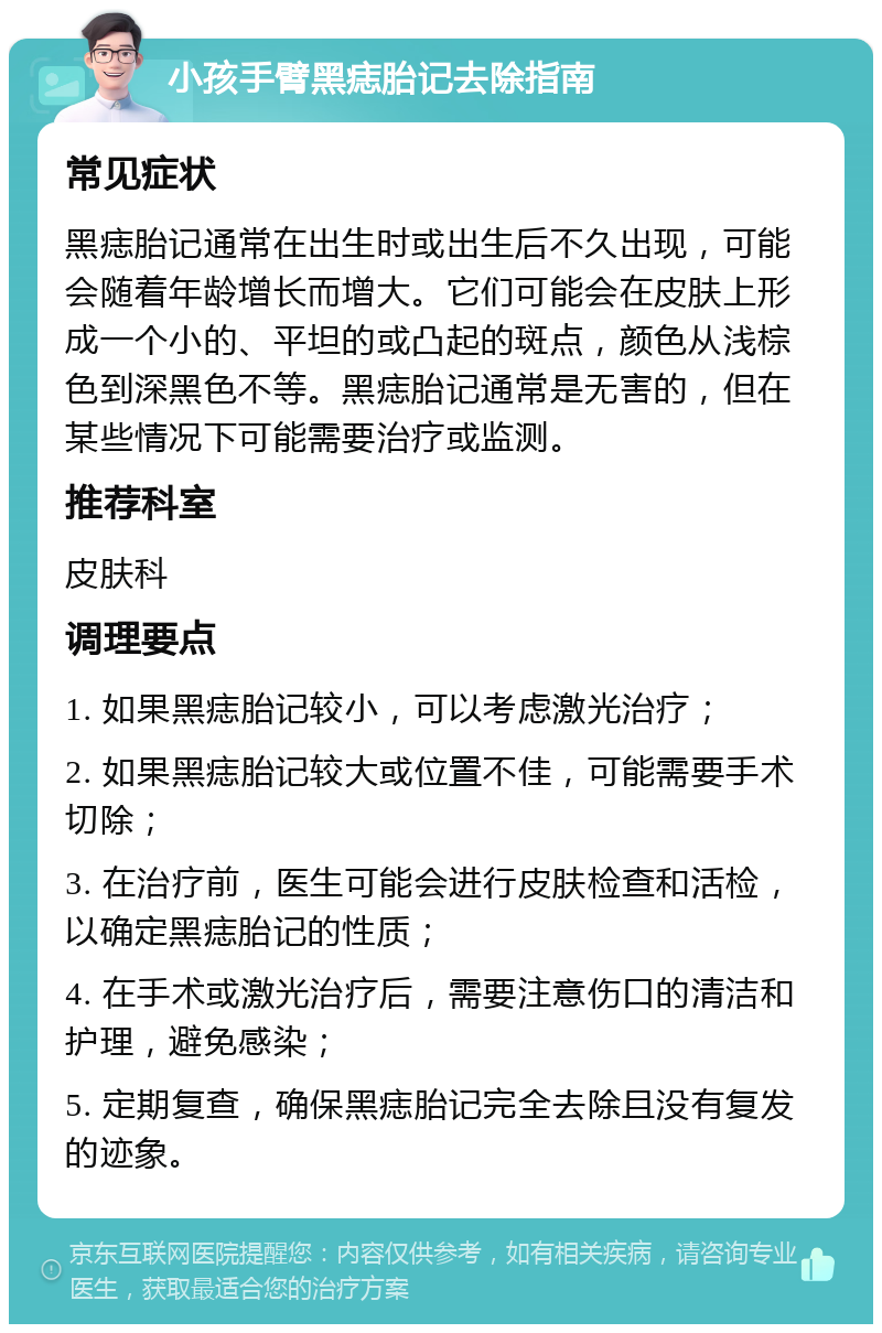 小孩手臂黑痣胎记去除指南 常见症状 黑痣胎记通常在出生时或出生后不久出现，可能会随着年龄增长而增大。它们可能会在皮肤上形成一个小的、平坦的或凸起的斑点，颜色从浅棕色到深黑色不等。黑痣胎记通常是无害的，但在某些情况下可能需要治疗或监测。 推荐科室 皮肤科 调理要点 1. 如果黑痣胎记较小，可以考虑激光治疗； 2. 如果黑痣胎记较大或位置不佳，可能需要手术切除； 3. 在治疗前，医生可能会进行皮肤检查和活检，以确定黑痣胎记的性质； 4. 在手术或激光治疗后，需要注意伤口的清洁和护理，避免感染； 5. 定期复查，确保黑痣胎记完全去除且没有复发的迹象。