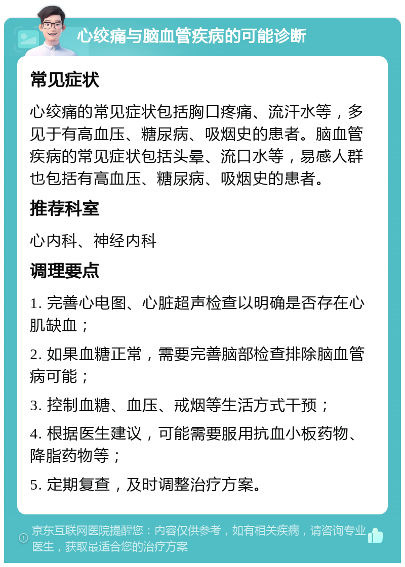 心绞痛与脑血管疾病的可能诊断 常见症状 心绞痛的常见症状包括胸口疼痛、流汗水等，多见于有高血压、糖尿病、吸烟史的患者。脑血管疾病的常见症状包括头晕、流口水等，易感人群也包括有高血压、糖尿病、吸烟史的患者。 推荐科室 心内科、神经内科 调理要点 1. 完善心电图、心脏超声检查以明确是否存在心肌缺血； 2. 如果血糖正常，需要完善脑部检查排除脑血管病可能； 3. 控制血糖、血压、戒烟等生活方式干预； 4. 根据医生建议，可能需要服用抗血小板药物、降脂药物等； 5. 定期复查，及时调整治疗方案。