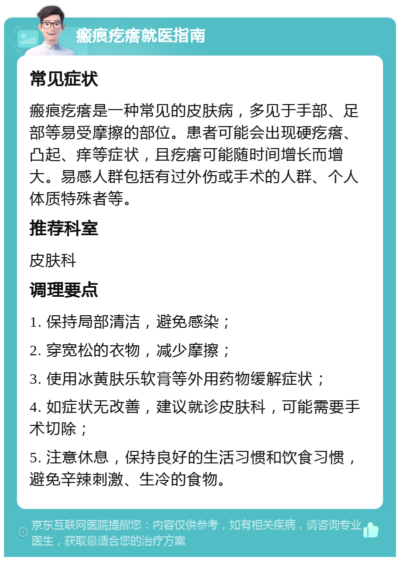 瘢痕疙瘩就医指南 常见症状 瘢痕疙瘩是一种常见的皮肤病，多见于手部、足部等易受摩擦的部位。患者可能会出现硬疙瘩、凸起、痒等症状，且疙瘩可能随时间增长而增大。易感人群包括有过外伤或手术的人群、个人体质特殊者等。 推荐科室 皮肤科 调理要点 1. 保持局部清洁，避免感染； 2. 穿宽松的衣物，减少摩擦； 3. 使用冰黄肤乐软膏等外用药物缓解症状； 4. 如症状无改善，建议就诊皮肤科，可能需要手术切除； 5. 注意休息，保持良好的生活习惯和饮食习惯，避免辛辣刺激、生冷的食物。