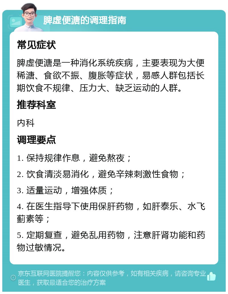 脾虚便溏的调理指南 常见症状 脾虚便溏是一种消化系统疾病，主要表现为大便稀溏、食欲不振、腹胀等症状，易感人群包括长期饮食不规律、压力大、缺乏运动的人群。 推荐科室 内科 调理要点 1. 保持规律作息，避免熬夜； 2. 饮食清淡易消化，避免辛辣刺激性食物； 3. 适量运动，增强体质； 4. 在医生指导下使用保肝药物，如肝泰乐、水飞蓟素等； 5. 定期复查，避免乱用药物，注意肝肾功能和药物过敏情况。