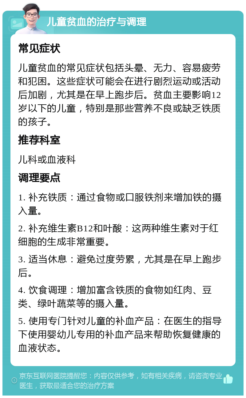 儿童贫血的治疗与调理 常见症状 儿童贫血的常见症状包括头晕、无力、容易疲劳和犯困。这些症状可能会在进行剧烈运动或活动后加剧，尤其是在早上跑步后。贫血主要影响12岁以下的儿童，特别是那些营养不良或缺乏铁质的孩子。 推荐科室 儿科或血液科 调理要点 1. 补充铁质：通过食物或口服铁剂来增加铁的摄入量。 2. 补充维生素B12和叶酸：这两种维生素对于红细胞的生成非常重要。 3. 适当休息：避免过度劳累，尤其是在早上跑步后。 4. 饮食调理：增加富含铁质的食物如红肉、豆类、绿叶蔬菜等的摄入量。 5. 使用专门针对儿童的补血产品：在医生的指导下使用婴幼儿专用的补血产品来帮助恢复健康的血液状态。