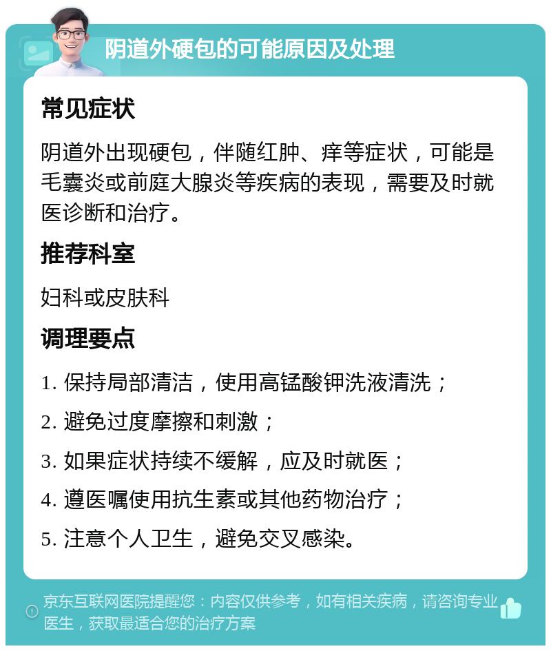 阴道外硬包的可能原因及处理 常见症状 阴道外出现硬包，伴随红肿、痒等症状，可能是毛囊炎或前庭大腺炎等疾病的表现，需要及时就医诊断和治疗。 推荐科室 妇科或皮肤科 调理要点 1. 保持局部清洁，使用高锰酸钾洗液清洗； 2. 避免过度摩擦和刺激； 3. 如果症状持续不缓解，应及时就医； 4. 遵医嘱使用抗生素或其他药物治疗； 5. 注意个人卫生，避免交叉感染。