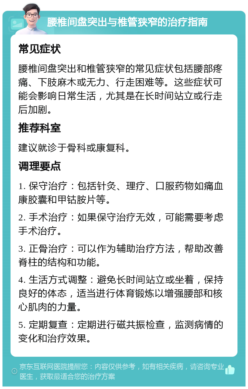 腰椎间盘突出与椎管狭窄的治疗指南 常见症状 腰椎间盘突出和椎管狭窄的常见症状包括腰部疼痛、下肢麻木或无力、行走困难等。这些症状可能会影响日常生活，尤其是在长时间站立或行走后加剧。 推荐科室 建议就诊于骨科或康复科。 调理要点 1. 保守治疗：包括针灸、理疗、口服药物如痛血康胶囊和甲钴胺片等。 2. 手术治疗：如果保守治疗无效，可能需要考虑手术治疗。 3. 正骨治疗：可以作为辅助治疗方法，帮助改善脊柱的结构和功能。 4. 生活方式调整：避免长时间站立或坐着，保持良好的体态，适当进行体育锻炼以增强腰部和核心肌肉的力量。 5. 定期复查：定期进行磁共振检查，监测病情的变化和治疗效果。