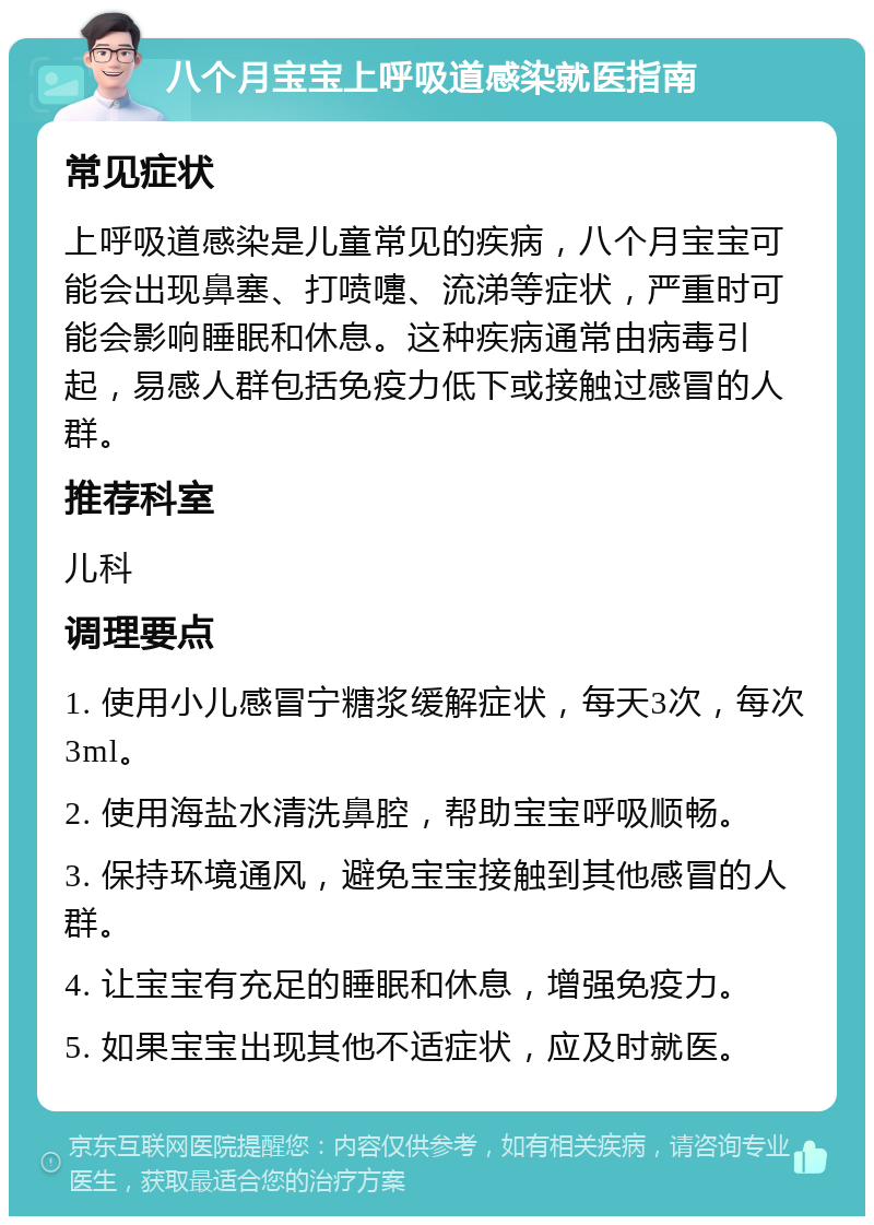 八个月宝宝上呼吸道感染就医指南 常见症状 上呼吸道感染是儿童常见的疾病，八个月宝宝可能会出现鼻塞、打喷嚏、流涕等症状，严重时可能会影响睡眠和休息。这种疾病通常由病毒引起，易感人群包括免疫力低下或接触过感冒的人群。 推荐科室 儿科 调理要点 1. 使用小儿感冒宁糖浆缓解症状，每天3次，每次3ml。 2. 使用海盐水清洗鼻腔，帮助宝宝呼吸顺畅。 3. 保持环境通风，避免宝宝接触到其他感冒的人群。 4. 让宝宝有充足的睡眠和休息，增强免疫力。 5. 如果宝宝出现其他不适症状，应及时就医。