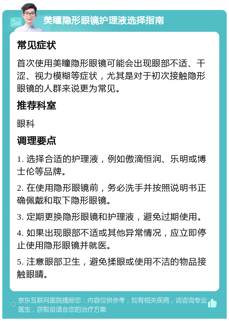 美瞳隐形眼镜护理液选择指南 常见症状 首次使用美瞳隐形眼镜可能会出现眼部不适、干涩、视力模糊等症状，尤其是对于初次接触隐形眼镜的人群来说更为常见。 推荐科室 眼科 调理要点 1. 选择合适的护理液，例如傲滴恒润、乐明或博士伦等品牌。 2. 在使用隐形眼镜前，务必洗手并按照说明书正确佩戴和取下隐形眼镜。 3. 定期更换隐形眼镜和护理液，避免过期使用。 4. 如果出现眼部不适或其他异常情况，应立即停止使用隐形眼镜并就医。 5. 注意眼部卫生，避免揉眼或使用不洁的物品接触眼睛。