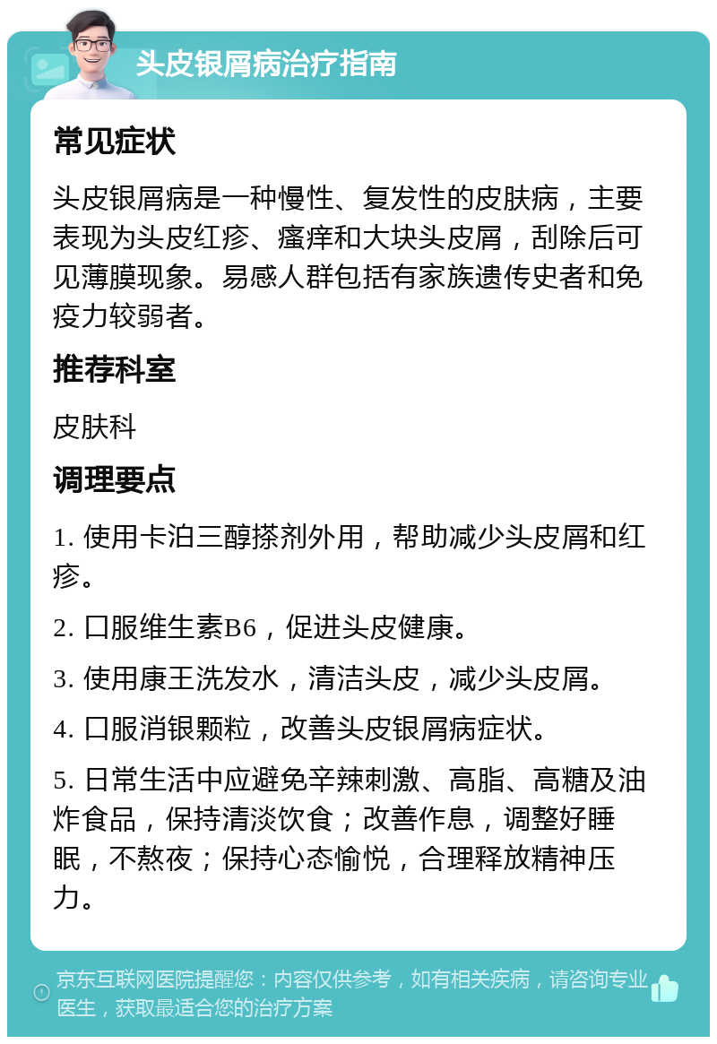 头皮银屑病治疗指南 常见症状 头皮银屑病是一种慢性、复发性的皮肤病，主要表现为头皮红疹、瘙痒和大块头皮屑，刮除后可见薄膜现象。易感人群包括有家族遗传史者和免疫力较弱者。 推荐科室 皮肤科 调理要点 1. 使用卡泊三醇搽剂外用，帮助减少头皮屑和红疹。 2. 口服维生素B6，促进头皮健康。 3. 使用康王洗发水，清洁头皮，减少头皮屑。 4. 口服消银颗粒，改善头皮银屑病症状。 5. 日常生活中应避免辛辣刺激、高脂、高糖及油炸食品，保持清淡饮食；改善作息，调整好睡眠，不熬夜；保持心态愉悦，合理释放精神压力。