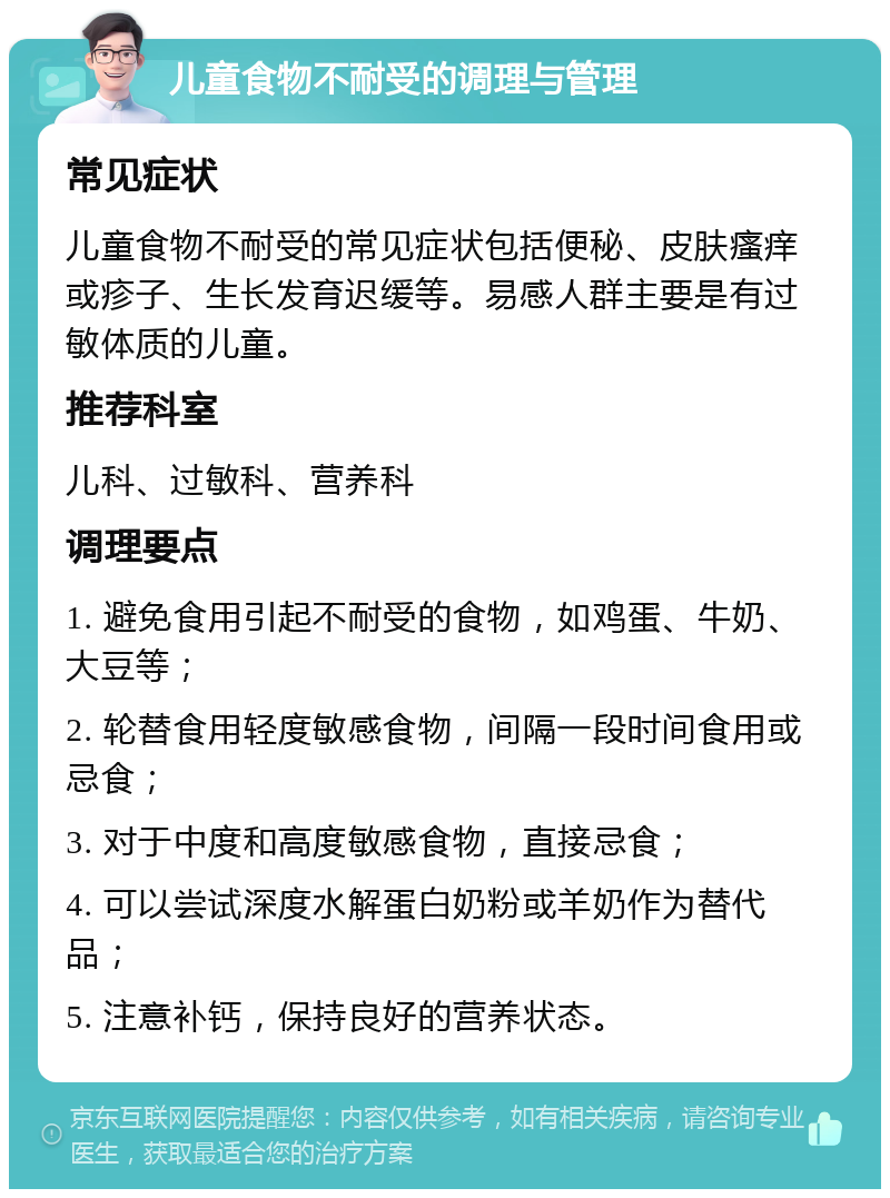 儿童食物不耐受的调理与管理 常见症状 儿童食物不耐受的常见症状包括便秘、皮肤瘙痒或疹子、生长发育迟缓等。易感人群主要是有过敏体质的儿童。 推荐科室 儿科、过敏科、营养科 调理要点 1. 避免食用引起不耐受的食物，如鸡蛋、牛奶、大豆等； 2. 轮替食用轻度敏感食物，间隔一段时间食用或忌食； 3. 对于中度和高度敏感食物，直接忌食； 4. 可以尝试深度水解蛋白奶粉或羊奶作为替代品； 5. 注意补钙，保持良好的营养状态。