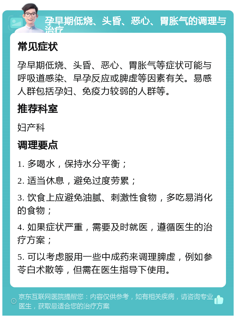 孕早期低烧、头昏、恶心、胃胀气的调理与治疗 常见症状 孕早期低烧、头昏、恶心、胃胀气等症状可能与呼吸道感染、早孕反应或脾虚等因素有关。易感人群包括孕妇、免疫力较弱的人群等。 推荐科室 妇产科 调理要点 1. 多喝水，保持水分平衡； 2. 适当休息，避免过度劳累； 3. 饮食上应避免油腻、刺激性食物，多吃易消化的食物； 4. 如果症状严重，需要及时就医，遵循医生的治疗方案； 5. 可以考虑服用一些中成药来调理脾虚，例如参苓白术散等，但需在医生指导下使用。