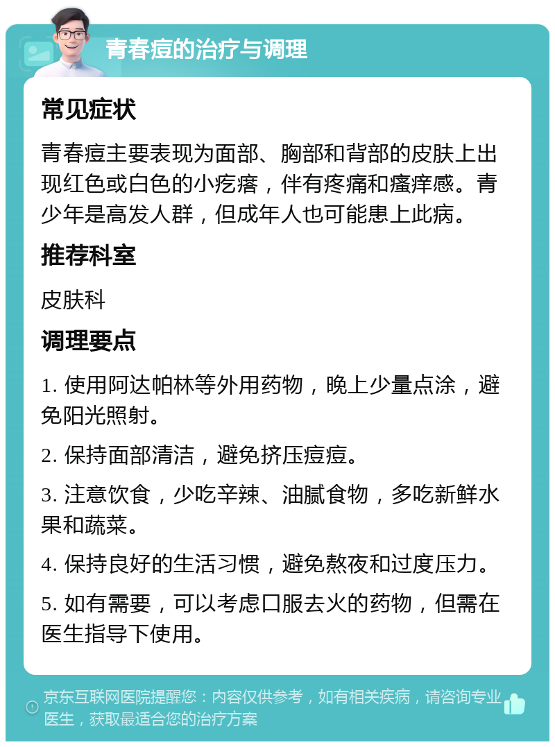 青春痘的治疗与调理 常见症状 青春痘主要表现为面部、胸部和背部的皮肤上出现红色或白色的小疙瘩，伴有疼痛和瘙痒感。青少年是高发人群，但成年人也可能患上此病。 推荐科室 皮肤科 调理要点 1. 使用阿达帕林等外用药物，晚上少量点涂，避免阳光照射。 2. 保持面部清洁，避免挤压痘痘。 3. 注意饮食，少吃辛辣、油腻食物，多吃新鲜水果和蔬菜。 4. 保持良好的生活习惯，避免熬夜和过度压力。 5. 如有需要，可以考虑口服去火的药物，但需在医生指导下使用。