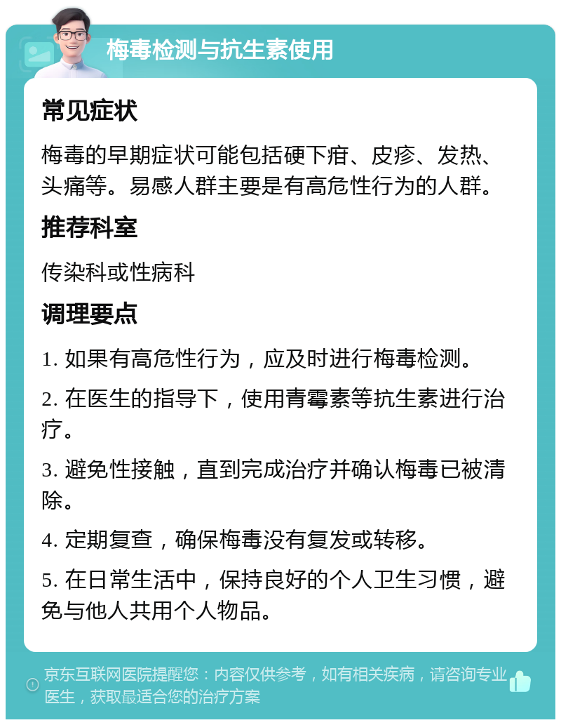 梅毒检测与抗生素使用 常见症状 梅毒的早期症状可能包括硬下疳、皮疹、发热、头痛等。易感人群主要是有高危性行为的人群。 推荐科室 传染科或性病科 调理要点 1. 如果有高危性行为，应及时进行梅毒检测。 2. 在医生的指导下，使用青霉素等抗生素进行治疗。 3. 避免性接触，直到完成治疗并确认梅毒已被清除。 4. 定期复查，确保梅毒没有复发或转移。 5. 在日常生活中，保持良好的个人卫生习惯，避免与他人共用个人物品。