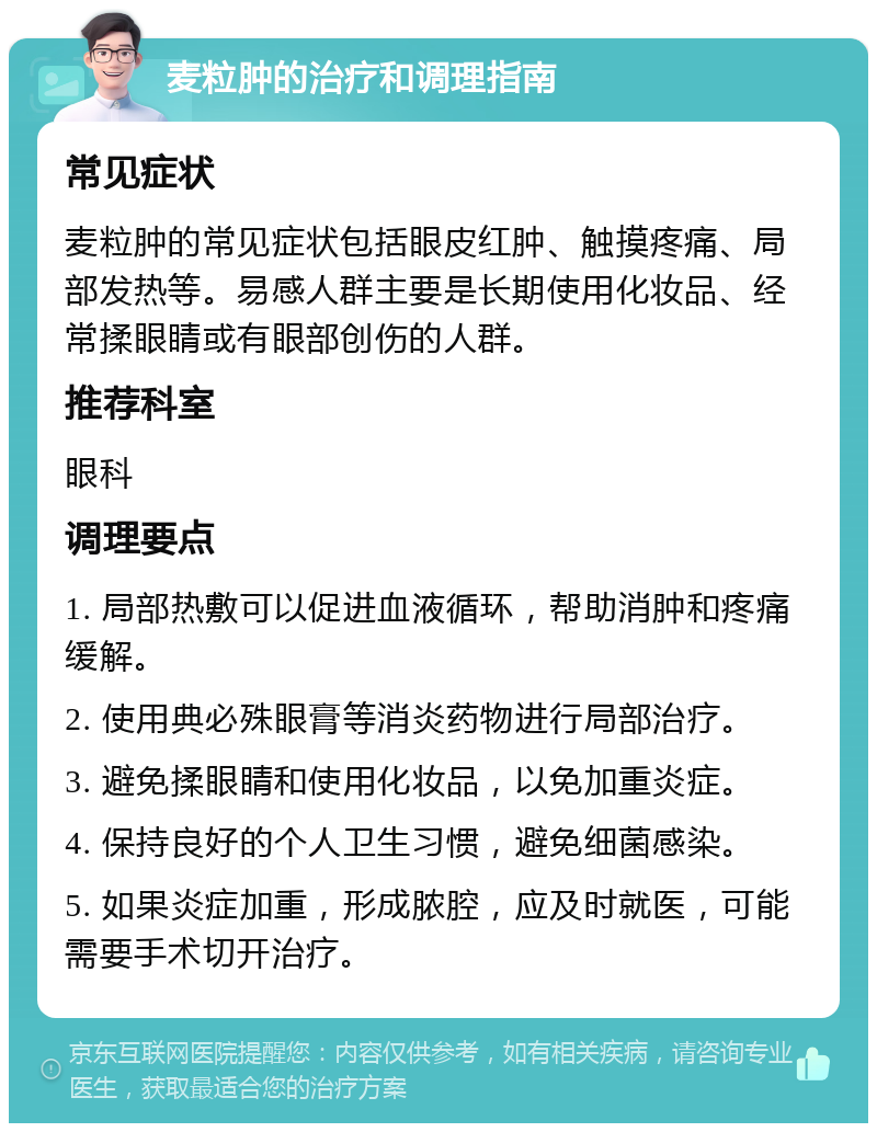 麦粒肿的治疗和调理指南 常见症状 麦粒肿的常见症状包括眼皮红肿、触摸疼痛、局部发热等。易感人群主要是长期使用化妆品、经常揉眼睛或有眼部创伤的人群。 推荐科室 眼科 调理要点 1. 局部热敷可以促进血液循环，帮助消肿和疼痛缓解。 2. 使用典必殊眼膏等消炎药物进行局部治疗。 3. 避免揉眼睛和使用化妆品，以免加重炎症。 4. 保持良好的个人卫生习惯，避免细菌感染。 5. 如果炎症加重，形成脓腔，应及时就医，可能需要手术切开治疗。