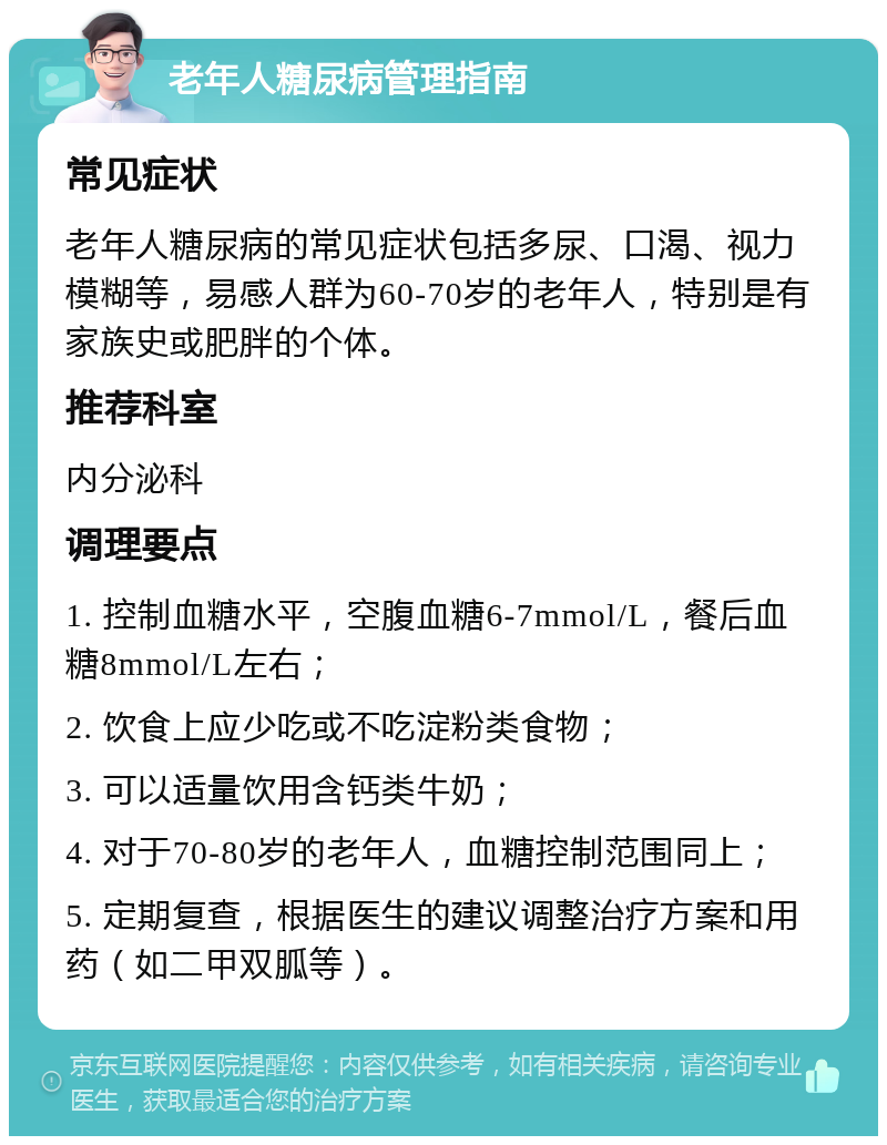 老年人糖尿病管理指南 常见症状 老年人糖尿病的常见症状包括多尿、口渴、视力模糊等，易感人群为60-70岁的老年人，特别是有家族史或肥胖的个体。 推荐科室 内分泌科 调理要点 1. 控制血糖水平，空腹血糖6-7mmol/L，餐后血糖8mmol/L左右； 2. 饮食上应少吃或不吃淀粉类食物； 3. 可以适量饮用含钙类牛奶； 4. 对于70-80岁的老年人，血糖控制范围同上； 5. 定期复查，根据医生的建议调整治疗方案和用药（如二甲双胍等）。