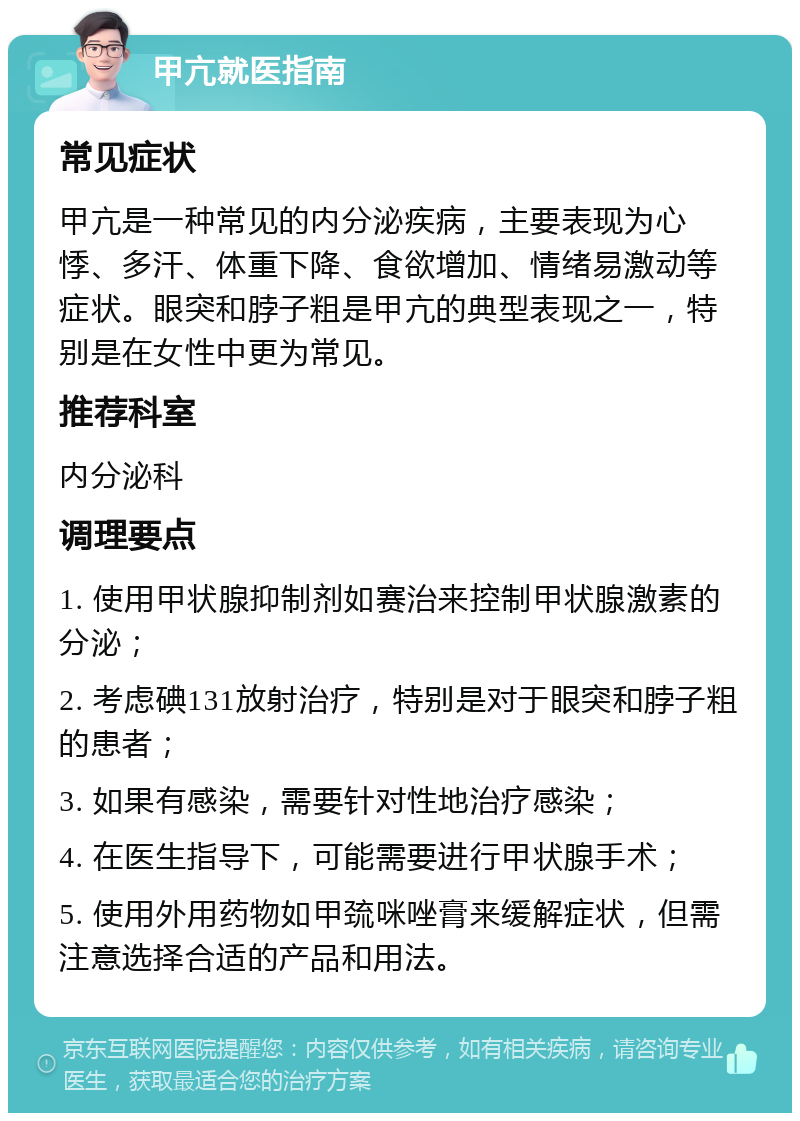 甲亢就医指南 常见症状 甲亢是一种常见的内分泌疾病，主要表现为心悸、多汗、体重下降、食欲增加、情绪易激动等症状。眼突和脖子粗是甲亢的典型表现之一，特别是在女性中更为常见。 推荐科室 内分泌科 调理要点 1. 使用甲状腺抑制剂如赛治来控制甲状腺激素的分泌； 2. 考虑碘131放射治疗，特别是对于眼突和脖子粗的患者； 3. 如果有感染，需要针对性地治疗感染； 4. 在医生指导下，可能需要进行甲状腺手术； 5. 使用外用药物如甲巯咪唑膏来缓解症状，但需注意选择合适的产品和用法。