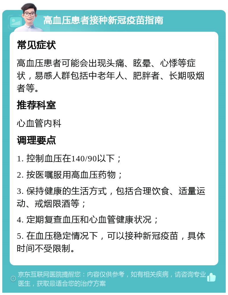 高血压患者接种新冠疫苗指南 常见症状 高血压患者可能会出现头痛、眩晕、心悸等症状，易感人群包括中老年人、肥胖者、长期吸烟者等。 推荐科室 心血管内科 调理要点 1. 控制血压在140/90以下； 2. 按医嘱服用高血压药物； 3. 保持健康的生活方式，包括合理饮食、适量运动、戒烟限酒等； 4. 定期复查血压和心血管健康状况； 5. 在血压稳定情况下，可以接种新冠疫苗，具体时间不受限制。