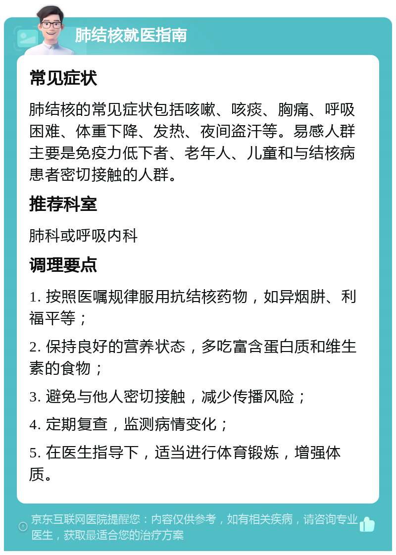 肺结核就医指南 常见症状 肺结核的常见症状包括咳嗽、咳痰、胸痛、呼吸困难、体重下降、发热、夜间盗汗等。易感人群主要是免疫力低下者、老年人、儿童和与结核病患者密切接触的人群。 推荐科室 肺科或呼吸内科 调理要点 1. 按照医嘱规律服用抗结核药物，如异烟肼、利福平等； 2. 保持良好的营养状态，多吃富含蛋白质和维生素的食物； 3. 避免与他人密切接触，减少传播风险； 4. 定期复查，监测病情变化； 5. 在医生指导下，适当进行体育锻炼，增强体质。