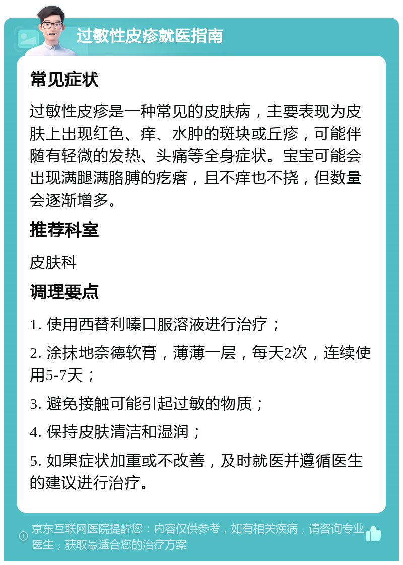 过敏性皮疹就医指南 常见症状 过敏性皮疹是一种常见的皮肤病，主要表现为皮肤上出现红色、痒、水肿的斑块或丘疹，可能伴随有轻微的发热、头痛等全身症状。宝宝可能会出现满腿满胳膊的疙瘩，且不痒也不挠，但数量会逐渐增多。 推荐科室 皮肤科 调理要点 1. 使用西替利嗪口服溶液进行治疗； 2. 涂抹地奈德软膏，薄薄一层，每天2次，连续使用5-7天； 3. 避免接触可能引起过敏的物质； 4. 保持皮肤清洁和湿润； 5. 如果症状加重或不改善，及时就医并遵循医生的建议进行治疗。