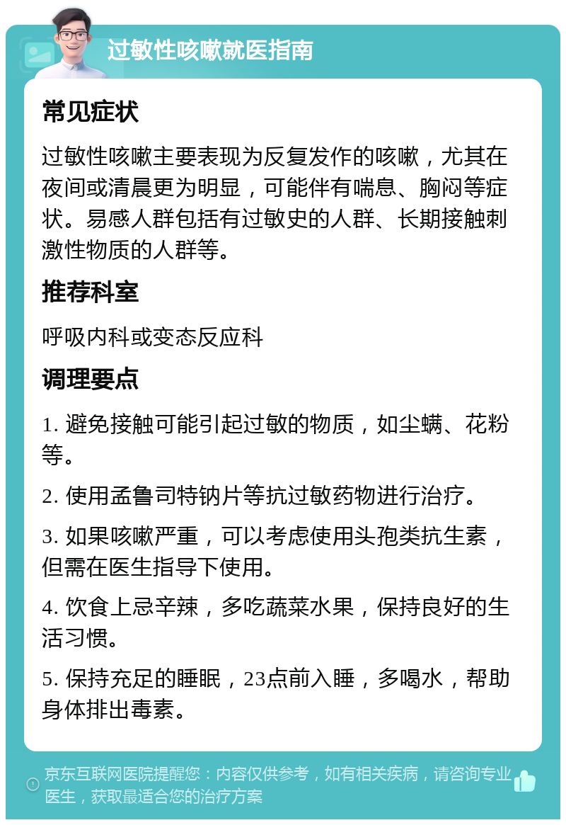 过敏性咳嗽就医指南 常见症状 过敏性咳嗽主要表现为反复发作的咳嗽，尤其在夜间或清晨更为明显，可能伴有喘息、胸闷等症状。易感人群包括有过敏史的人群、长期接触刺激性物质的人群等。 推荐科室 呼吸内科或变态反应科 调理要点 1. 避免接触可能引起过敏的物质，如尘螨、花粉等。 2. 使用孟鲁司特钠片等抗过敏药物进行治疗。 3. 如果咳嗽严重，可以考虑使用头孢类抗生素，但需在医生指导下使用。 4. 饮食上忌辛辣，多吃蔬菜水果，保持良好的生活习惯。 5. 保持充足的睡眠，23点前入睡，多喝水，帮助身体排出毒素。