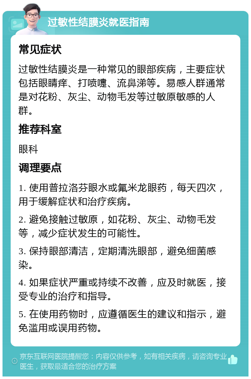 过敏性结膜炎就医指南 常见症状 过敏性结膜炎是一种常见的眼部疾病，主要症状包括眼睛痒、打喷嚏、流鼻涕等。易感人群通常是对花粉、灰尘、动物毛发等过敏原敏感的人群。 推荐科室 眼科 调理要点 1. 使用普拉洛芬眼水或氟米龙眼药，每天四次，用于缓解症状和治疗疾病。 2. 避免接触过敏原，如花粉、灰尘、动物毛发等，减少症状发生的可能性。 3. 保持眼部清洁，定期清洗眼部，避免细菌感染。 4. 如果症状严重或持续不改善，应及时就医，接受专业的治疗和指导。 5. 在使用药物时，应遵循医生的建议和指示，避免滥用或误用药物。