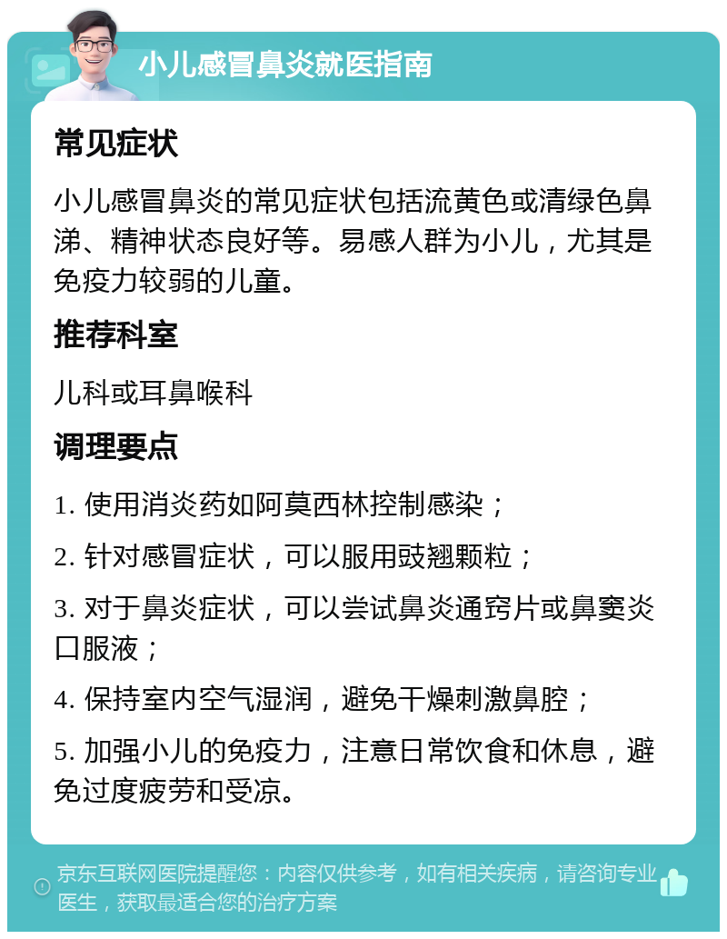 小儿感冒鼻炎就医指南 常见症状 小儿感冒鼻炎的常见症状包括流黄色或清绿色鼻涕、精神状态良好等。易感人群为小儿，尤其是免疫力较弱的儿童。 推荐科室 儿科或耳鼻喉科 调理要点 1. 使用消炎药如阿莫西林控制感染； 2. 针对感冒症状，可以服用豉翘颗粒； 3. 对于鼻炎症状，可以尝试鼻炎通窍片或鼻窦炎口服液； 4. 保持室内空气湿润，避免干燥刺激鼻腔； 5. 加强小儿的免疫力，注意日常饮食和休息，避免过度疲劳和受凉。