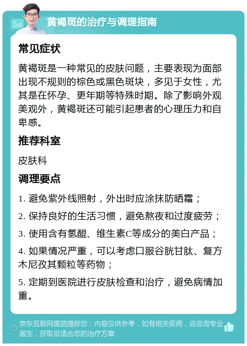 黄褐斑的治疗与调理指南 常见症状 黄褐斑是一种常见的皮肤问题，主要表现为面部出现不规则的棕色或黑色斑块，多见于女性，尤其是在怀孕、更年期等特殊时期。除了影响外观美观外，黄褐斑还可能引起患者的心理压力和自卑感。 推荐科室 皮肤科 调理要点 1. 避免紫外线照射，外出时应涂抹防晒霜； 2. 保持良好的生活习惯，避免熬夜和过度疲劳； 3. 使用含有氢醌、维生素C等成分的美白产品； 4. 如果情况严重，可以考虑口服谷胱甘肽、复方木尼孜其颗粒等药物； 5. 定期到医院进行皮肤检查和治疗，避免病情加重。