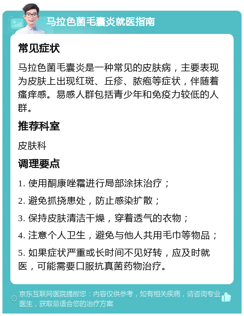 马拉色菌毛囊炎就医指南 常见症状 马拉色菌毛囊炎是一种常见的皮肤病，主要表现为皮肤上出现红斑、丘疹、脓疱等症状，伴随着瘙痒感。易感人群包括青少年和免疫力较低的人群。 推荐科室 皮肤科 调理要点 1. 使用酮康唑霜进行局部涂抹治疗； 2. 避免抓挠患处，防止感染扩散； 3. 保持皮肤清洁干燥，穿着透气的衣物； 4. 注意个人卫生，避免与他人共用毛巾等物品； 5. 如果症状严重或长时间不见好转，应及时就医，可能需要口服抗真菌药物治疗。