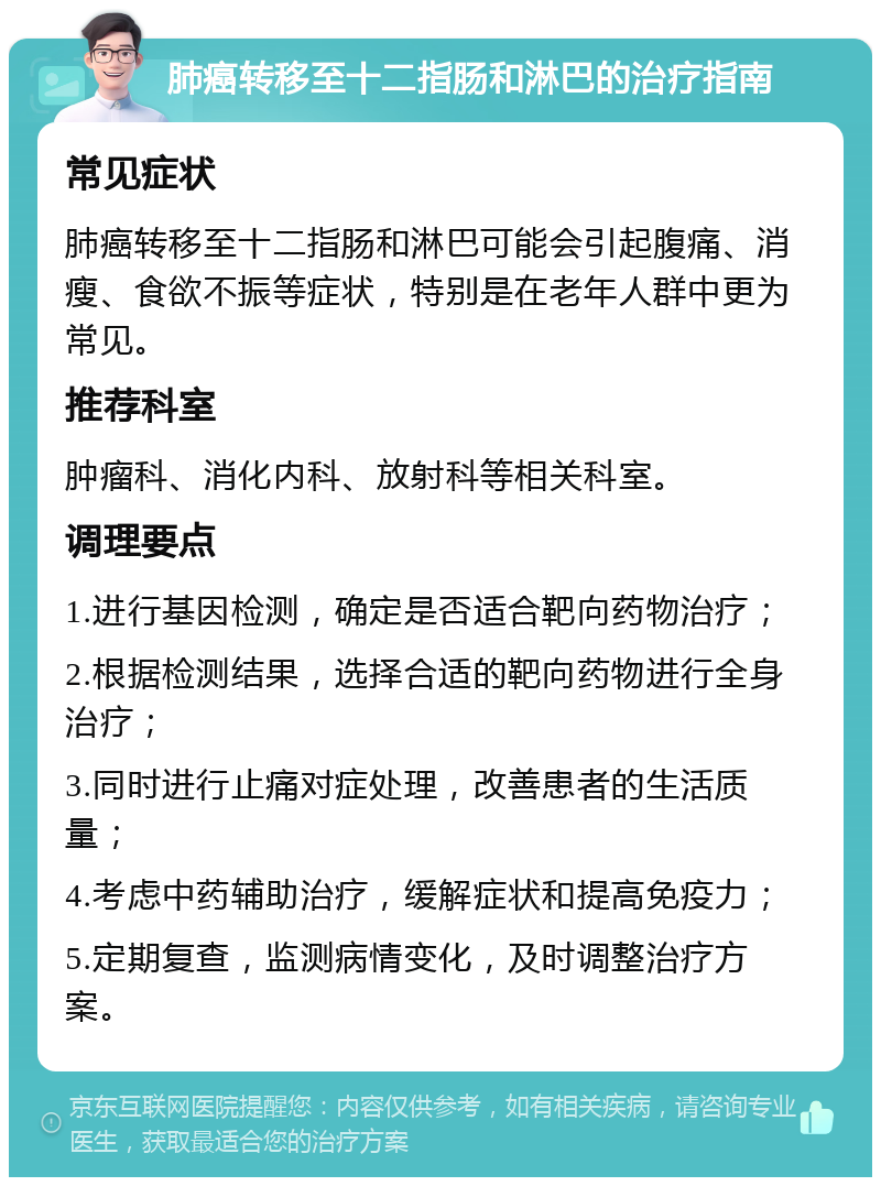 肺癌转移至十二指肠和淋巴的治疗指南 常见症状 肺癌转移至十二指肠和淋巴可能会引起腹痛、消瘦、食欲不振等症状，特别是在老年人群中更为常见。 推荐科室 肿瘤科、消化内科、放射科等相关科室。 调理要点 1.进行基因检测，确定是否适合靶向药物治疗； 2.根据检测结果，选择合适的靶向药物进行全身治疗； 3.同时进行止痛对症处理，改善患者的生活质量； 4.考虑中药辅助治疗，缓解症状和提高免疫力； 5.定期复查，监测病情变化，及时调整治疗方案。