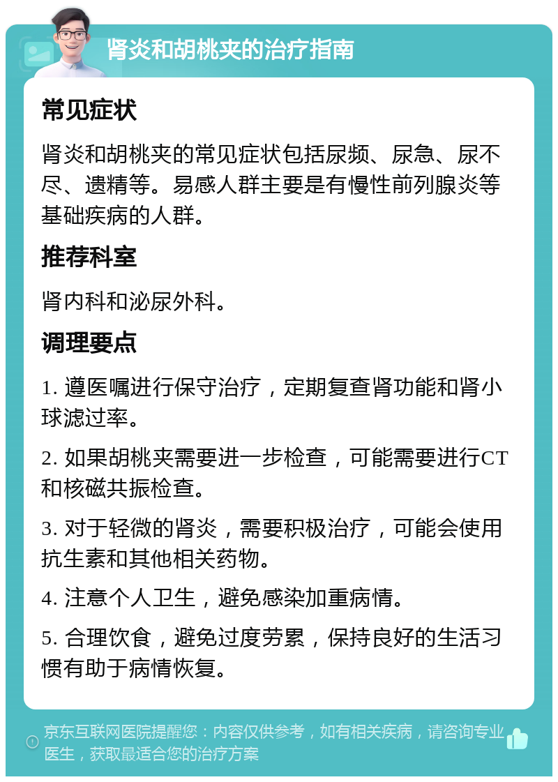 肾炎和胡桃夹的治疗指南 常见症状 肾炎和胡桃夹的常见症状包括尿频、尿急、尿不尽、遗精等。易感人群主要是有慢性前列腺炎等基础疾病的人群。 推荐科室 肾内科和泌尿外科。 调理要点 1. 遵医嘱进行保守治疗，定期复查肾功能和肾小球滤过率。 2. 如果胡桃夹需要进一步检查，可能需要进行CT和核磁共振检查。 3. 对于轻微的肾炎，需要积极治疗，可能会使用抗生素和其他相关药物。 4. 注意个人卫生，避免感染加重病情。 5. 合理饮食，避免过度劳累，保持良好的生活习惯有助于病情恢复。