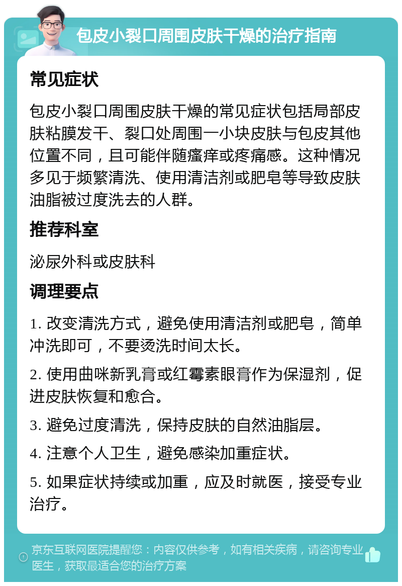 包皮小裂口周围皮肤干燥的治疗指南 常见症状 包皮小裂口周围皮肤干燥的常见症状包括局部皮肤粘膜发干、裂口处周围一小块皮肤与包皮其他位置不同，且可能伴随瘙痒或疼痛感。这种情况多见于频繁清洗、使用清洁剂或肥皂等导致皮肤油脂被过度洗去的人群。 推荐科室 泌尿外科或皮肤科 调理要点 1. 改变清洗方式，避免使用清洁剂或肥皂，简单冲洗即可，不要烫洗时间太长。 2. 使用曲咪新乳膏或红霉素眼膏作为保湿剂，促进皮肤恢复和愈合。 3. 避免过度清洗，保持皮肤的自然油脂层。 4. 注意个人卫生，避免感染加重症状。 5. 如果症状持续或加重，应及时就医，接受专业治疗。