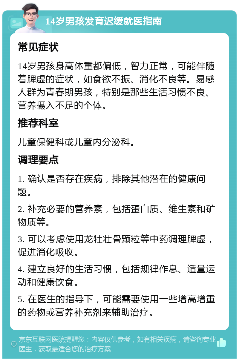 14岁男孩发育迟缓就医指南 常见症状 14岁男孩身高体重都偏低，智力正常，可能伴随着脾虚的症状，如食欲不振、消化不良等。易感人群为青春期男孩，特别是那些生活习惯不良、营养摄入不足的个体。 推荐科室 儿童保健科或儿童内分泌科。 调理要点 1. 确认是否存在疾病，排除其他潜在的健康问题。 2. 补充必要的营养素，包括蛋白质、维生素和矿物质等。 3. 可以考虑使用龙牡壮骨颗粒等中药调理脾虚，促进消化吸收。 4. 建立良好的生活习惯，包括规律作息、适量运动和健康饮食。 5. 在医生的指导下，可能需要使用一些增高增重的药物或营养补充剂来辅助治疗。