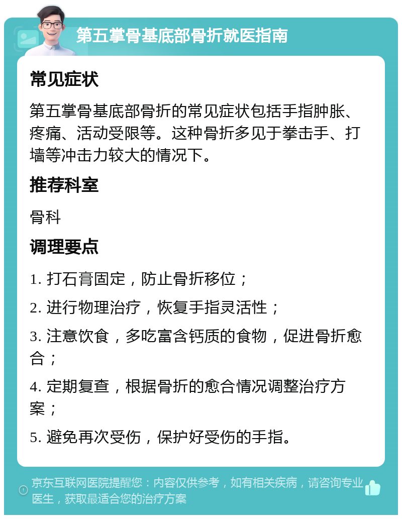 第五掌骨基底部骨折就医指南 常见症状 第五掌骨基底部骨折的常见症状包括手指肿胀、疼痛、活动受限等。这种骨折多见于拳击手、打墙等冲击力较大的情况下。 推荐科室 骨科 调理要点 1. 打石膏固定，防止骨折移位； 2. 进行物理治疗，恢复手指灵活性； 3. 注意饮食，多吃富含钙质的食物，促进骨折愈合； 4. 定期复查，根据骨折的愈合情况调整治疗方案； 5. 避免再次受伤，保护好受伤的手指。