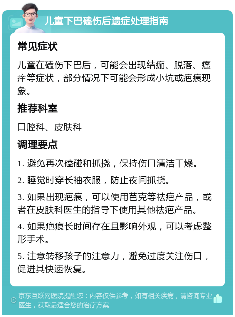 儿童下巴磕伤后遗症处理指南 常见症状 儿童在磕伤下巴后，可能会出现结痂、脱落、瘙痒等症状，部分情况下可能会形成小坑或疤痕现象。 推荐科室 口腔科、皮肤科 调理要点 1. 避免再次磕碰和抓挠，保持伤口清洁干燥。 2. 睡觉时穿长袖衣服，防止夜间抓挠。 3. 如果出现疤痕，可以使用芭克等祛疤产品，或者在皮肤科医生的指导下使用其他祛疤产品。 4. 如果疤痕长时间存在且影响外观，可以考虑整形手术。 5. 注意转移孩子的注意力，避免过度关注伤口，促进其快速恢复。