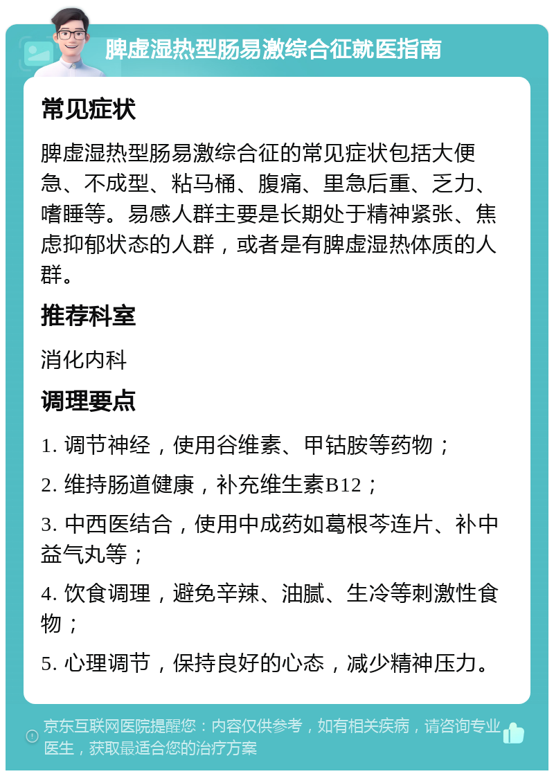 脾虚湿热型肠易激综合征就医指南 常见症状 脾虚湿热型肠易激综合征的常见症状包括大便急、不成型、粘马桶、腹痛、里急后重、乏力、嗜睡等。易感人群主要是长期处于精神紧张、焦虑抑郁状态的人群，或者是有脾虚湿热体质的人群。 推荐科室 消化内科 调理要点 1. 调节神经，使用谷维素、甲钴胺等药物； 2. 维持肠道健康，补充维生素B12； 3. 中西医结合，使用中成药如葛根芩连片、补中益气丸等； 4. 饮食调理，避免辛辣、油腻、生冷等刺激性食物； 5. 心理调节，保持良好的心态，减少精神压力。