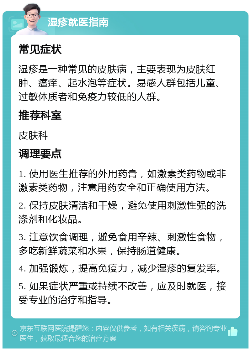 湿疹就医指南 常见症状 湿疹是一种常见的皮肤病，主要表现为皮肤红肿、瘙痒、起水泡等症状。易感人群包括儿童、过敏体质者和免疫力较低的人群。 推荐科室 皮肤科 调理要点 1. 使用医生推荐的外用药膏，如激素类药物或非激素类药物，注意用药安全和正确使用方法。 2. 保持皮肤清洁和干燥，避免使用刺激性强的洗涤剂和化妆品。 3. 注意饮食调理，避免食用辛辣、刺激性食物，多吃新鲜蔬菜和水果，保持肠道健康。 4. 加强锻炼，提高免疫力，减少湿疹的复发率。 5. 如果症状严重或持续不改善，应及时就医，接受专业的治疗和指导。