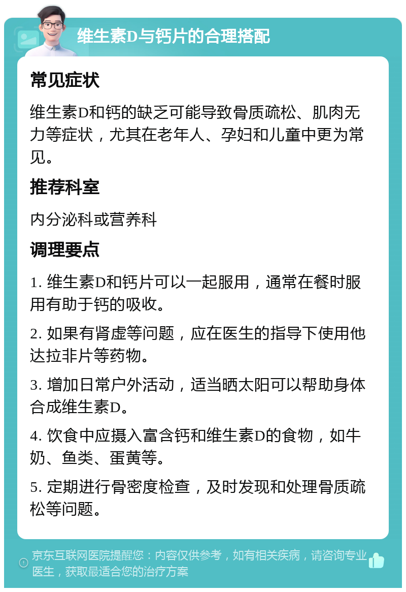 维生素D与钙片的合理搭配 常见症状 维生素D和钙的缺乏可能导致骨质疏松、肌肉无力等症状，尤其在老年人、孕妇和儿童中更为常见。 推荐科室 内分泌科或营养科 调理要点 1. 维生素D和钙片可以一起服用，通常在餐时服用有助于钙的吸收。 2. 如果有肾虚等问题，应在医生的指导下使用他达拉非片等药物。 3. 增加日常户外活动，适当晒太阳可以帮助身体合成维生素D。 4. 饮食中应摄入富含钙和维生素D的食物，如牛奶、鱼类、蛋黄等。 5. 定期进行骨密度检查，及时发现和处理骨质疏松等问题。