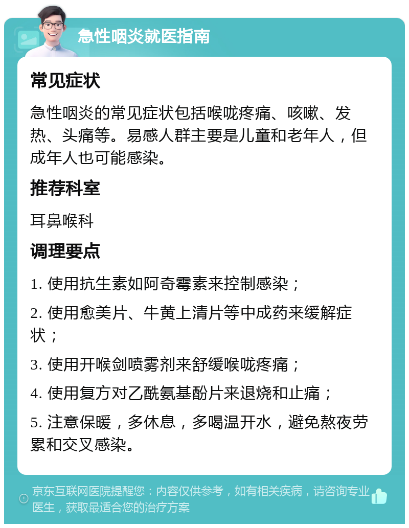 急性咽炎就医指南 常见症状 急性咽炎的常见症状包括喉咙疼痛、咳嗽、发热、头痛等。易感人群主要是儿童和老年人，但成年人也可能感染。 推荐科室 耳鼻喉科 调理要点 1. 使用抗生素如阿奇霉素来控制感染； 2. 使用愈美片、牛黄上清片等中成药来缓解症状； 3. 使用开喉剑喷雾剂来舒缓喉咙疼痛； 4. 使用复方对乙酰氨基酚片来退烧和止痛； 5. 注意保暖，多休息，多喝温开水，避免熬夜劳累和交叉感染。