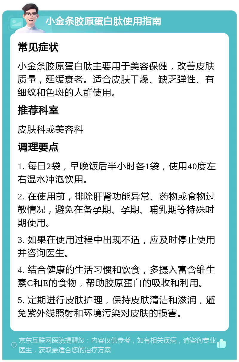 小金条胶原蛋白肽使用指南 常见症状 小金条胶原蛋白肽主要用于美容保健，改善皮肤质量，延缓衰老。适合皮肤干燥、缺乏弹性、有细纹和色斑的人群使用。 推荐科室 皮肤科或美容科 调理要点 1. 每日2袋，早晚饭后半小时各1袋，使用40度左右温水冲泡饮用。 2. 在使用前，排除肝肾功能异常、药物或食物过敏情况，避免在备孕期、孕期、哺乳期等特殊时期使用。 3. 如果在使用过程中出现不适，应及时停止使用并咨询医生。 4. 结合健康的生活习惯和饮食，多摄入富含维生素C和E的食物，帮助胶原蛋白的吸收和利用。 5. 定期进行皮肤护理，保持皮肤清洁和滋润，避免紫外线照射和环境污染对皮肤的损害。