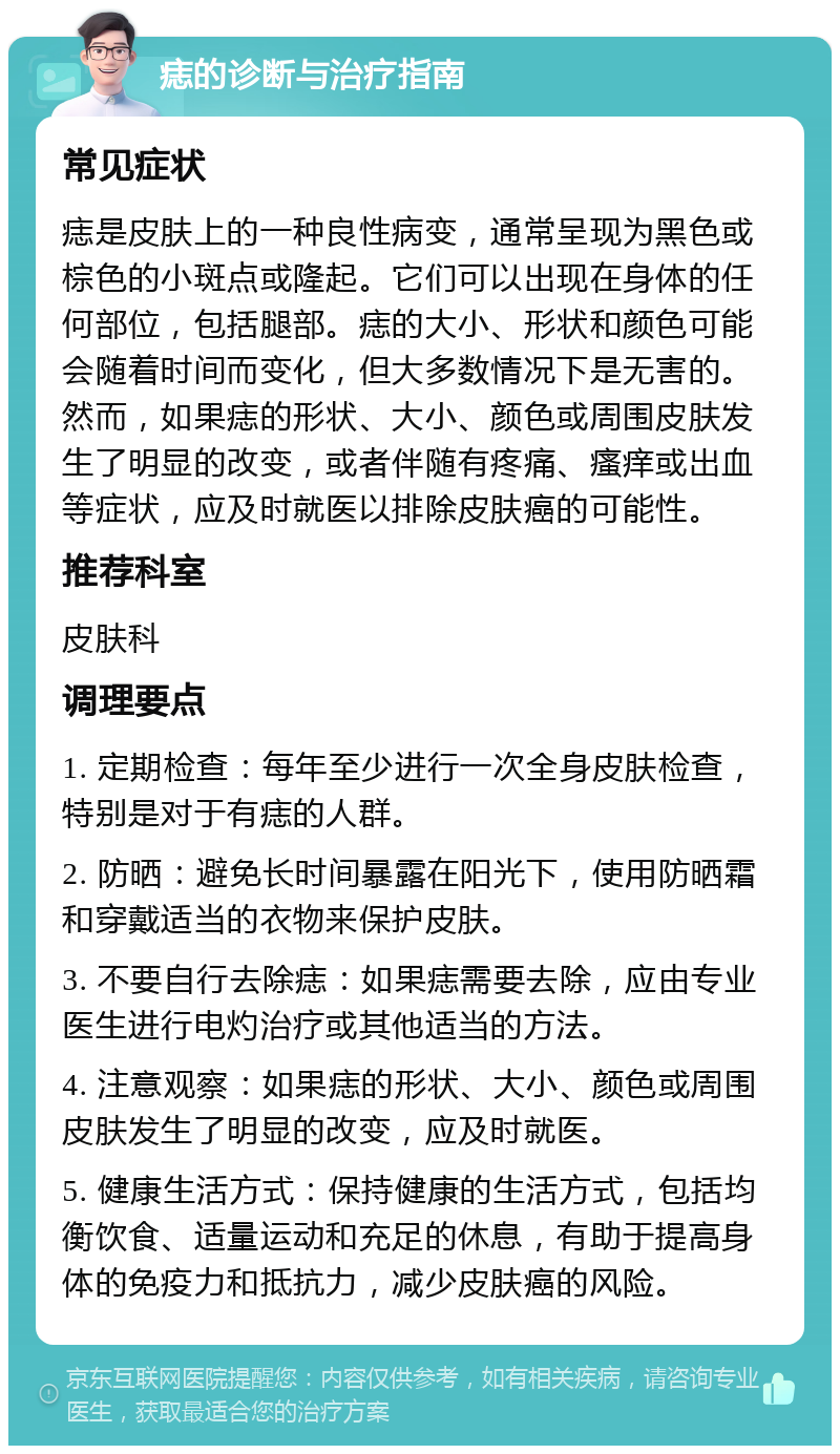 痣的诊断与治疗指南 常见症状 痣是皮肤上的一种良性病变，通常呈现为黑色或棕色的小斑点或隆起。它们可以出现在身体的任何部位，包括腿部。痣的大小、形状和颜色可能会随着时间而变化，但大多数情况下是无害的。然而，如果痣的形状、大小、颜色或周围皮肤发生了明显的改变，或者伴随有疼痛、瘙痒或出血等症状，应及时就医以排除皮肤癌的可能性。 推荐科室 皮肤科 调理要点 1. 定期检查：每年至少进行一次全身皮肤检查，特别是对于有痣的人群。 2. 防晒：避免长时间暴露在阳光下，使用防晒霜和穿戴适当的衣物来保护皮肤。 3. 不要自行去除痣：如果痣需要去除，应由专业医生进行电灼治疗或其他适当的方法。 4. 注意观察：如果痣的形状、大小、颜色或周围皮肤发生了明显的改变，应及时就医。 5. 健康生活方式：保持健康的生活方式，包括均衡饮食、适量运动和充足的休息，有助于提高身体的免疫力和抵抗力，减少皮肤癌的风险。