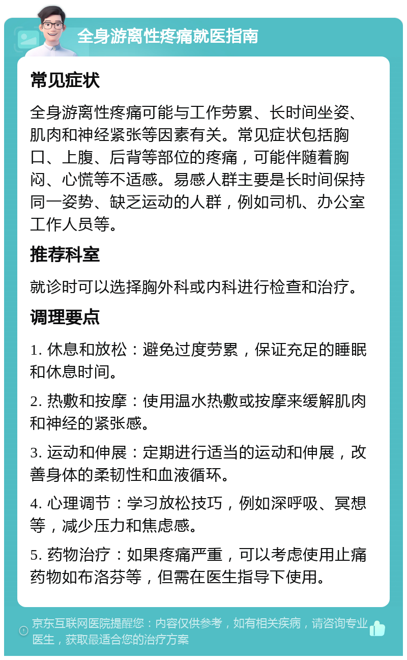 全身游离性疼痛就医指南 常见症状 全身游离性疼痛可能与工作劳累、长时间坐姿、肌肉和神经紧张等因素有关。常见症状包括胸口、上腹、后背等部位的疼痛，可能伴随着胸闷、心慌等不适感。易感人群主要是长时间保持同一姿势、缺乏运动的人群，例如司机、办公室工作人员等。 推荐科室 就诊时可以选择胸外科或内科进行检查和治疗。 调理要点 1. 休息和放松：避免过度劳累，保证充足的睡眠和休息时间。 2. 热敷和按摩：使用温水热敷或按摩来缓解肌肉和神经的紧张感。 3. 运动和伸展：定期进行适当的运动和伸展，改善身体的柔韧性和血液循环。 4. 心理调节：学习放松技巧，例如深呼吸、冥想等，减少压力和焦虑感。 5. 药物治疗：如果疼痛严重，可以考虑使用止痛药物如布洛芬等，但需在医生指导下使用。