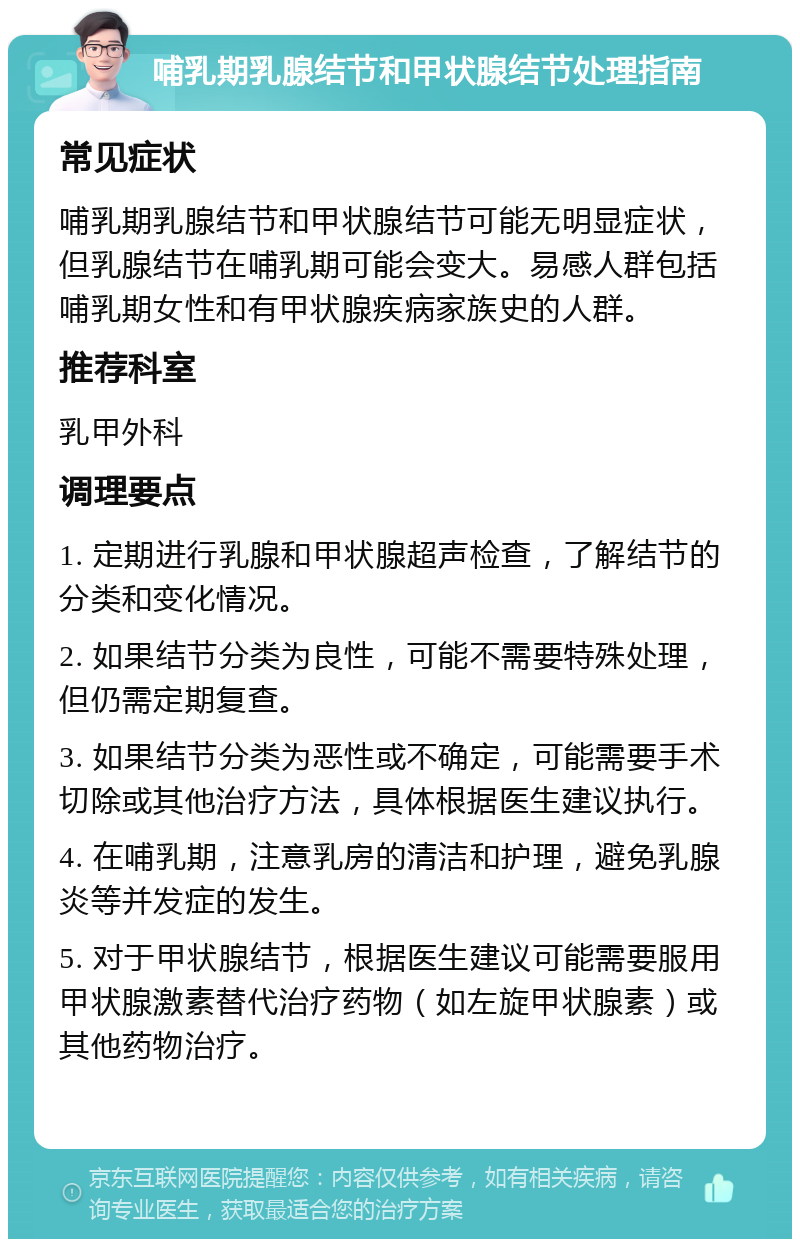 哺乳期乳腺结节和甲状腺结节处理指南 常见症状 哺乳期乳腺结节和甲状腺结节可能无明显症状，但乳腺结节在哺乳期可能会变大。易感人群包括哺乳期女性和有甲状腺疾病家族史的人群。 推荐科室 乳甲外科 调理要点 1. 定期进行乳腺和甲状腺超声检查，了解结节的分类和变化情况。 2. 如果结节分类为良性，可能不需要特殊处理，但仍需定期复查。 3. 如果结节分类为恶性或不确定，可能需要手术切除或其他治疗方法，具体根据医生建议执行。 4. 在哺乳期，注意乳房的清洁和护理，避免乳腺炎等并发症的发生。 5. 对于甲状腺结节，根据医生建议可能需要服用甲状腺激素替代治疗药物（如左旋甲状腺素）或其他药物治疗。