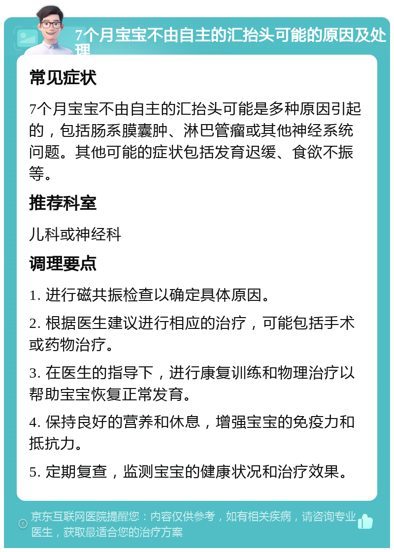 7个月宝宝不由自主的汇抬头可能的原因及处理 常见症状 7个月宝宝不由自主的汇抬头可能是多种原因引起的，包括肠系膜囊肿、淋巴管瘤或其他神经系统问题。其他可能的症状包括发育迟缓、食欲不振等。 推荐科室 儿科或神经科 调理要点 1. 进行磁共振检查以确定具体原因。 2. 根据医生建议进行相应的治疗，可能包括手术或药物治疗。 3. 在医生的指导下，进行康复训练和物理治疗以帮助宝宝恢复正常发育。 4. 保持良好的营养和休息，增强宝宝的免疫力和抵抗力。 5. 定期复查，监测宝宝的健康状况和治疗效果。