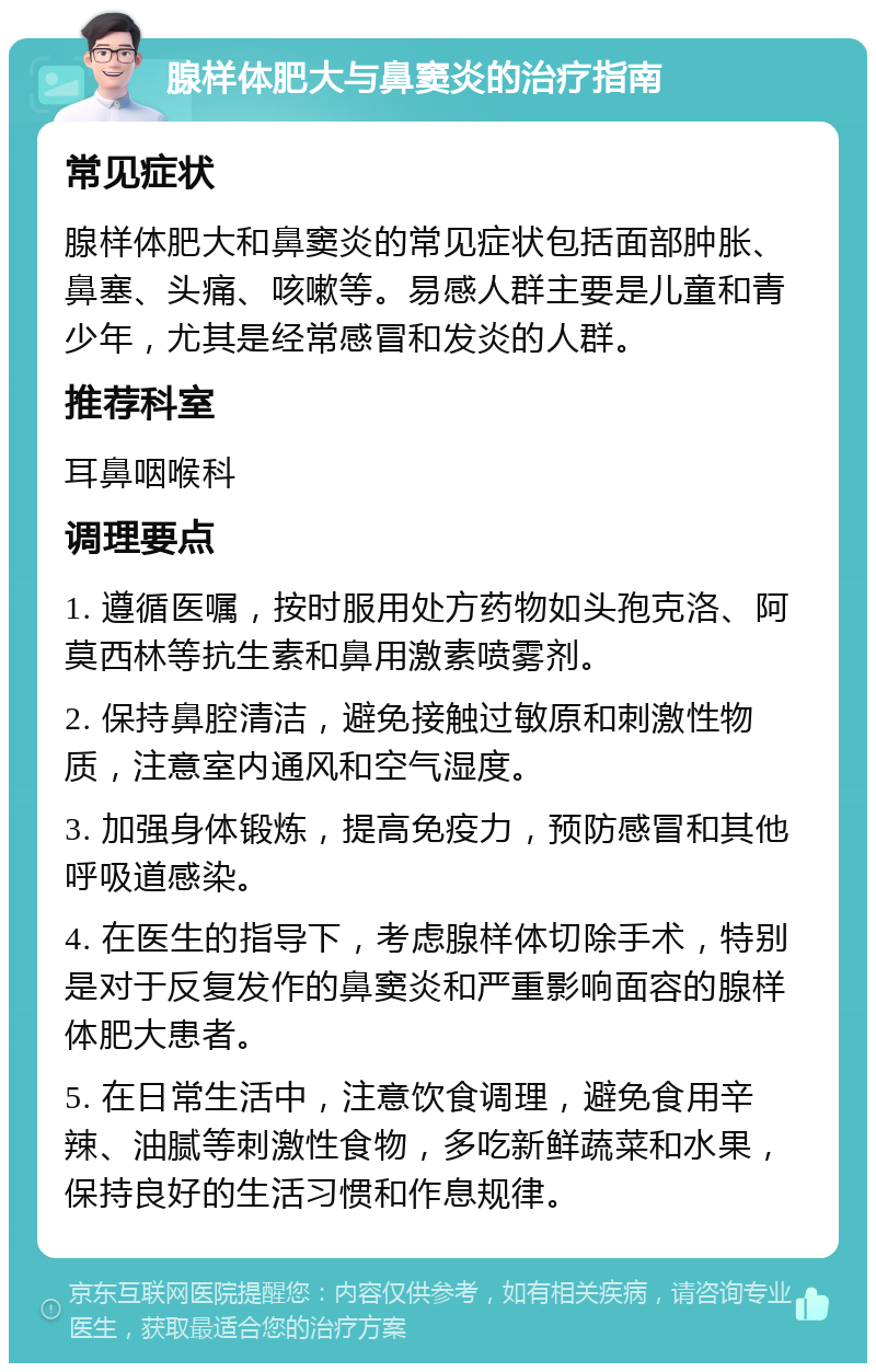 腺样体肥大与鼻窦炎的治疗指南 常见症状 腺样体肥大和鼻窦炎的常见症状包括面部肿胀、鼻塞、头痛、咳嗽等。易感人群主要是儿童和青少年，尤其是经常感冒和发炎的人群。 推荐科室 耳鼻咽喉科 调理要点 1. 遵循医嘱，按时服用处方药物如头孢克洛、阿莫西林等抗生素和鼻用激素喷雾剂。 2. 保持鼻腔清洁，避免接触过敏原和刺激性物质，注意室内通风和空气湿度。 3. 加强身体锻炼，提高免疫力，预防感冒和其他呼吸道感染。 4. 在医生的指导下，考虑腺样体切除手术，特别是对于反复发作的鼻窦炎和严重影响面容的腺样体肥大患者。 5. 在日常生活中，注意饮食调理，避免食用辛辣、油腻等刺激性食物，多吃新鲜蔬菜和水果，保持良好的生活习惯和作息规律。