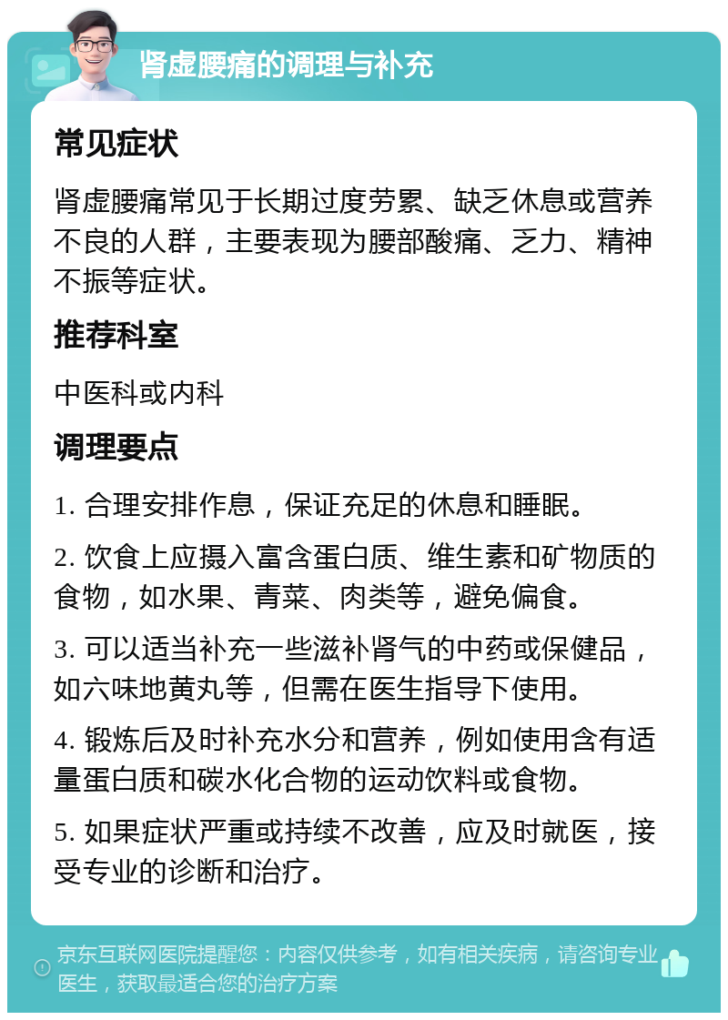 肾虚腰痛的调理与补充 常见症状 肾虚腰痛常见于长期过度劳累、缺乏休息或营养不良的人群，主要表现为腰部酸痛、乏力、精神不振等症状。 推荐科室 中医科或内科 调理要点 1. 合理安排作息，保证充足的休息和睡眠。 2. 饮食上应摄入富含蛋白质、维生素和矿物质的食物，如水果、青菜、肉类等，避免偏食。 3. 可以适当补充一些滋补肾气的中药或保健品，如六味地黄丸等，但需在医生指导下使用。 4. 锻炼后及时补充水分和营养，例如使用含有适量蛋白质和碳水化合物的运动饮料或食物。 5. 如果症状严重或持续不改善，应及时就医，接受专业的诊断和治疗。