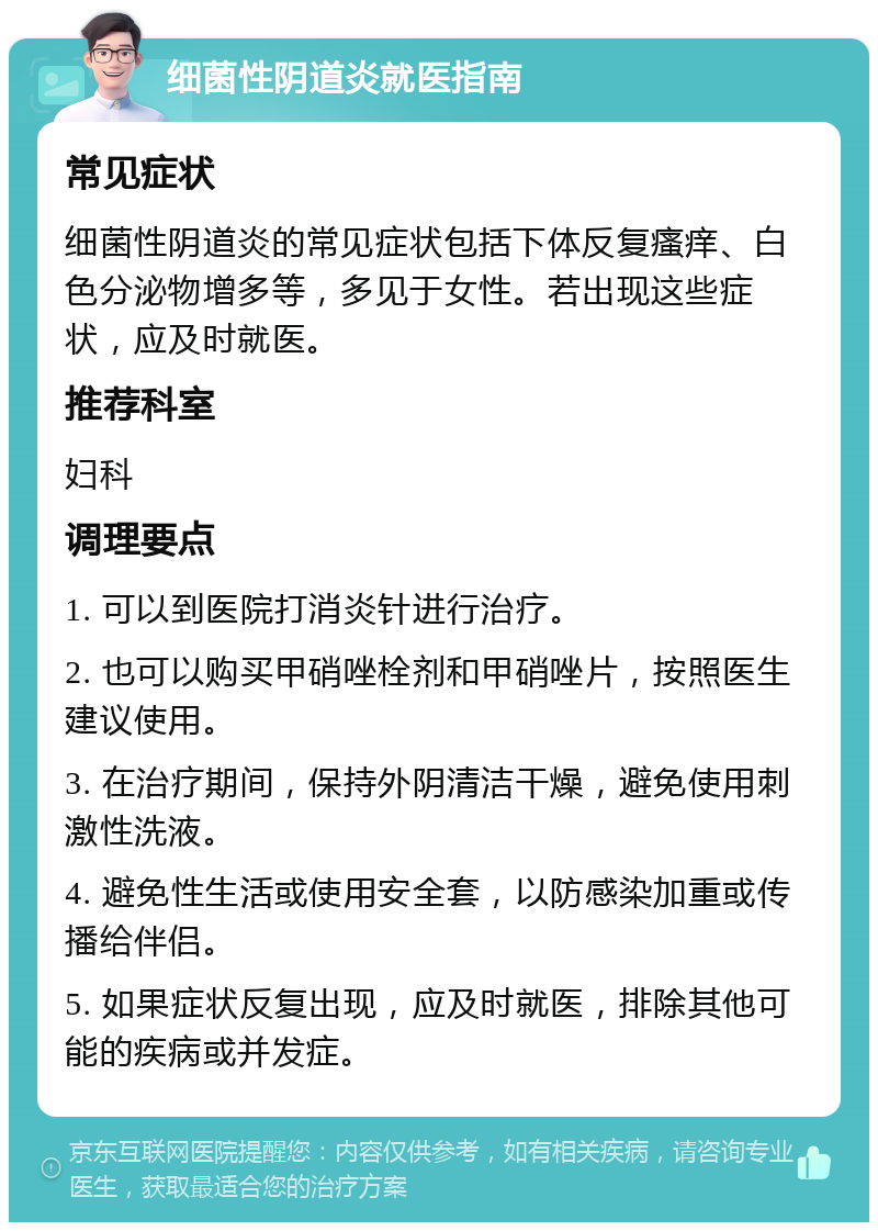 细菌性阴道炎就医指南 常见症状 细菌性阴道炎的常见症状包括下体反复瘙痒、白色分泌物增多等，多见于女性。若出现这些症状，应及时就医。 推荐科室 妇科 调理要点 1. 可以到医院打消炎针进行治疗。 2. 也可以购买甲硝唑栓剂和甲硝唑片，按照医生建议使用。 3. 在治疗期间，保持外阴清洁干燥，避免使用刺激性洗液。 4. 避免性生活或使用安全套，以防感染加重或传播给伴侣。 5. 如果症状反复出现，应及时就医，排除其他可能的疾病或并发症。