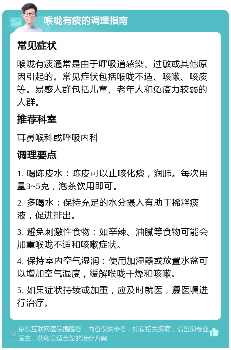 喉咙有痰的调理指南 常见症状 喉咙有痰通常是由于呼吸道感染、过敏或其他原因引起的。常见症状包括喉咙不适、咳嗽、咳痰等。易感人群包括儿童、老年人和免疫力较弱的人群。 推荐科室 耳鼻喉科或呼吸内科 调理要点 1. 喝陈皮水：陈皮可以止咳化痰，润肺。每次用量3~5克，泡茶饮用即可。 2. 多喝水：保持充足的水分摄入有助于稀释痰液，促进排出。 3. 避免刺激性食物：如辛辣、油腻等食物可能会加重喉咙不适和咳嗽症状。 4. 保持室内空气湿润：使用加湿器或放置水盆可以增加空气湿度，缓解喉咙干燥和咳嗽。 5. 如果症状持续或加重，应及时就医，遵医嘱进行治疗。